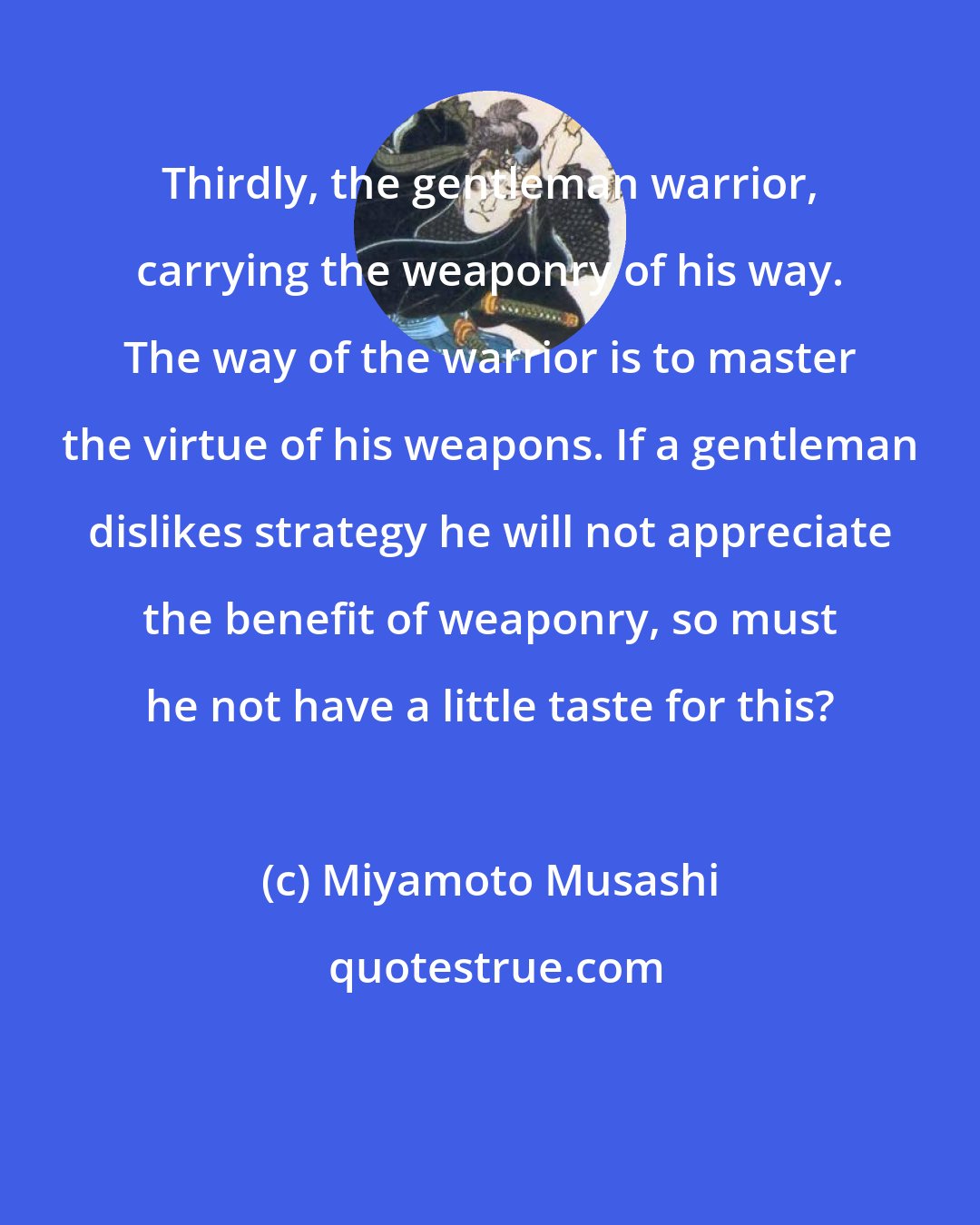 Miyamoto Musashi: Thirdly, the gentleman warrior, carrying the weaponry of his way. The way of the warrior is to master the virtue of his weapons. If a gentleman dislikes strategy he will not appreciate the benefit of weaponry, so must he not have a little taste for this?