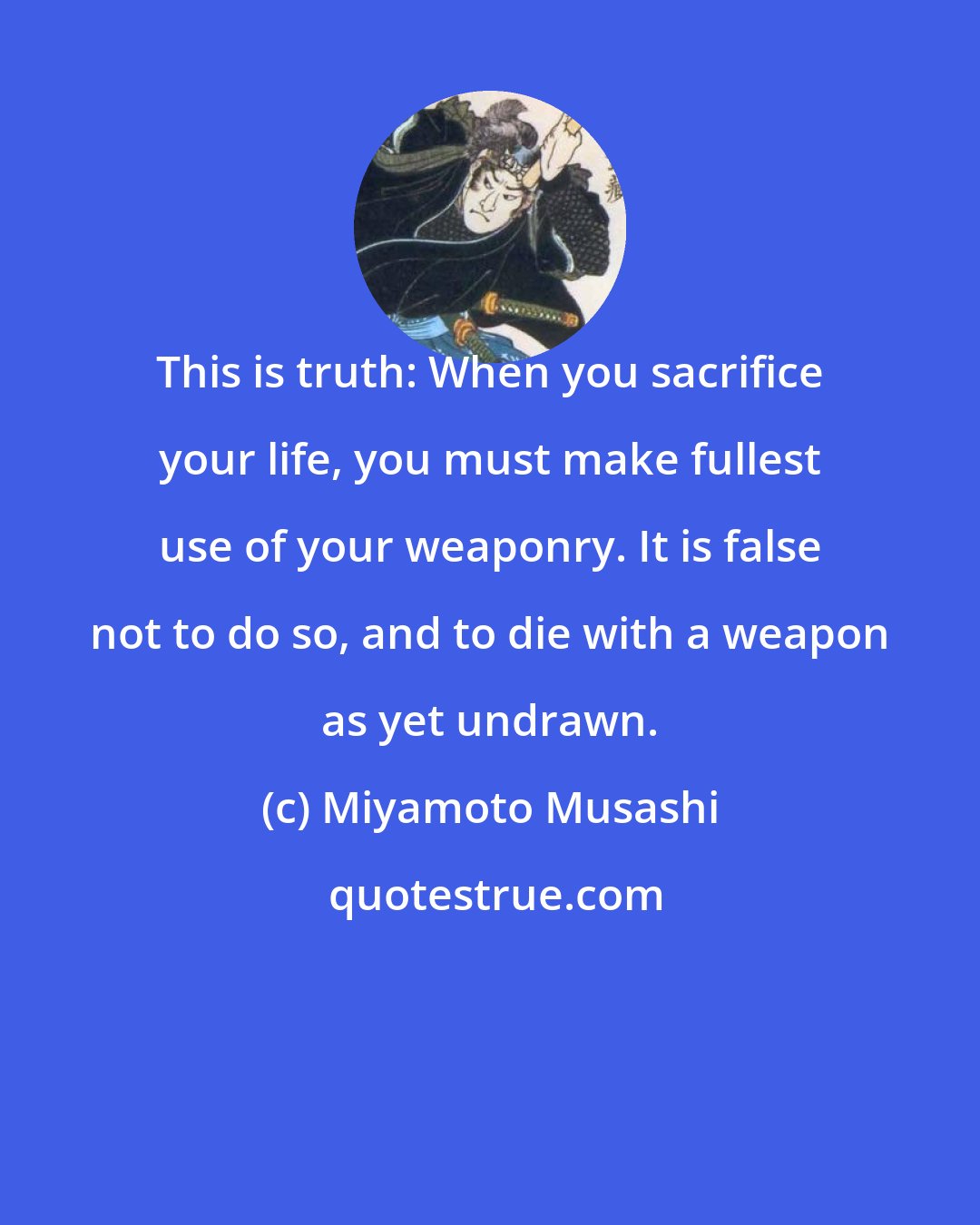 Miyamoto Musashi: This is truth: When you sacrifice your life, you must make fullest use of your weaponry. It is false not to do so, and to die with a weapon as yet undrawn.