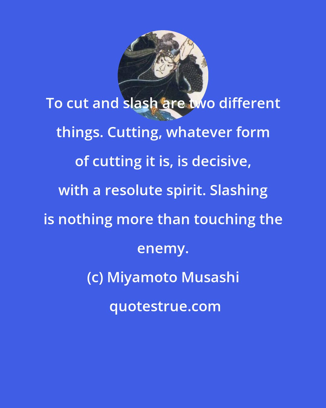 Miyamoto Musashi: To cut and slash are two different things. Cutting, whatever form of cutting it is, is decisive, with a resolute spirit. Slashing is nothing more than touching the enemy.