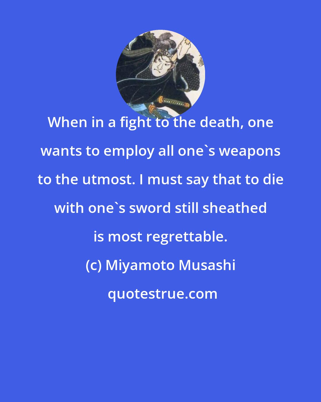 Miyamoto Musashi: When in a fight to the death, one wants to employ all one's weapons to the utmost. I must say that to die with one's sword still sheathed is most regrettable.