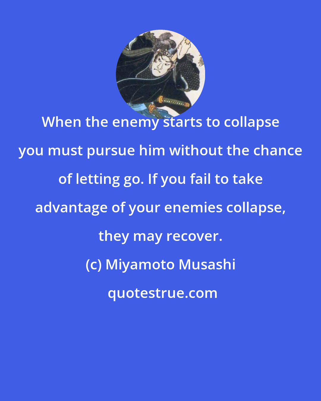 Miyamoto Musashi: When the enemy starts to collapse you must pursue him without the chance of letting go. If you fail to take advantage of your enemies collapse, they may recover.