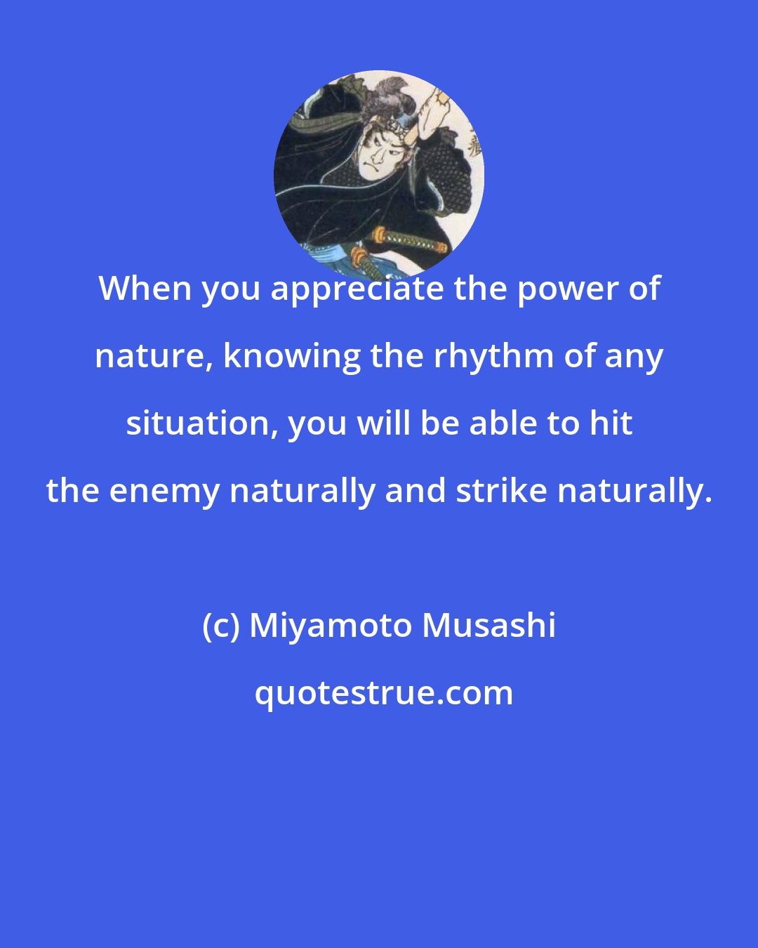 Miyamoto Musashi: When you appreciate the power of nature, knowing the rhythm of any situation, you will be able to hit the enemy naturally and strike naturally.