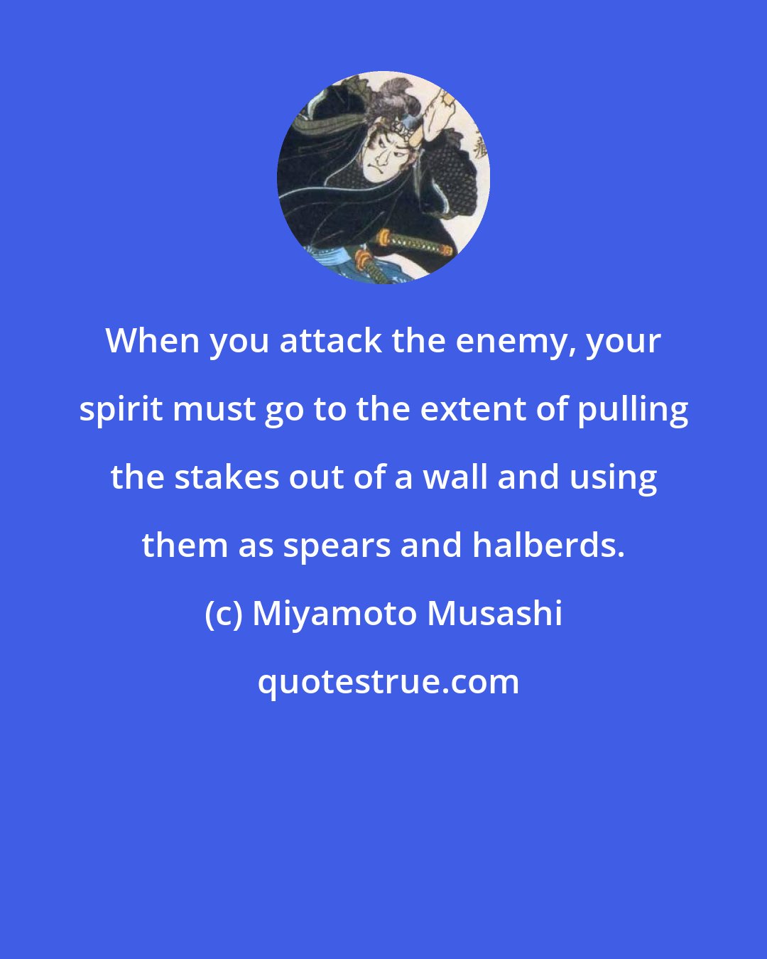 Miyamoto Musashi: When you attack the enemy, your spirit must go to the extent of pulling the stakes out of a wall and using them as spears and halberds.