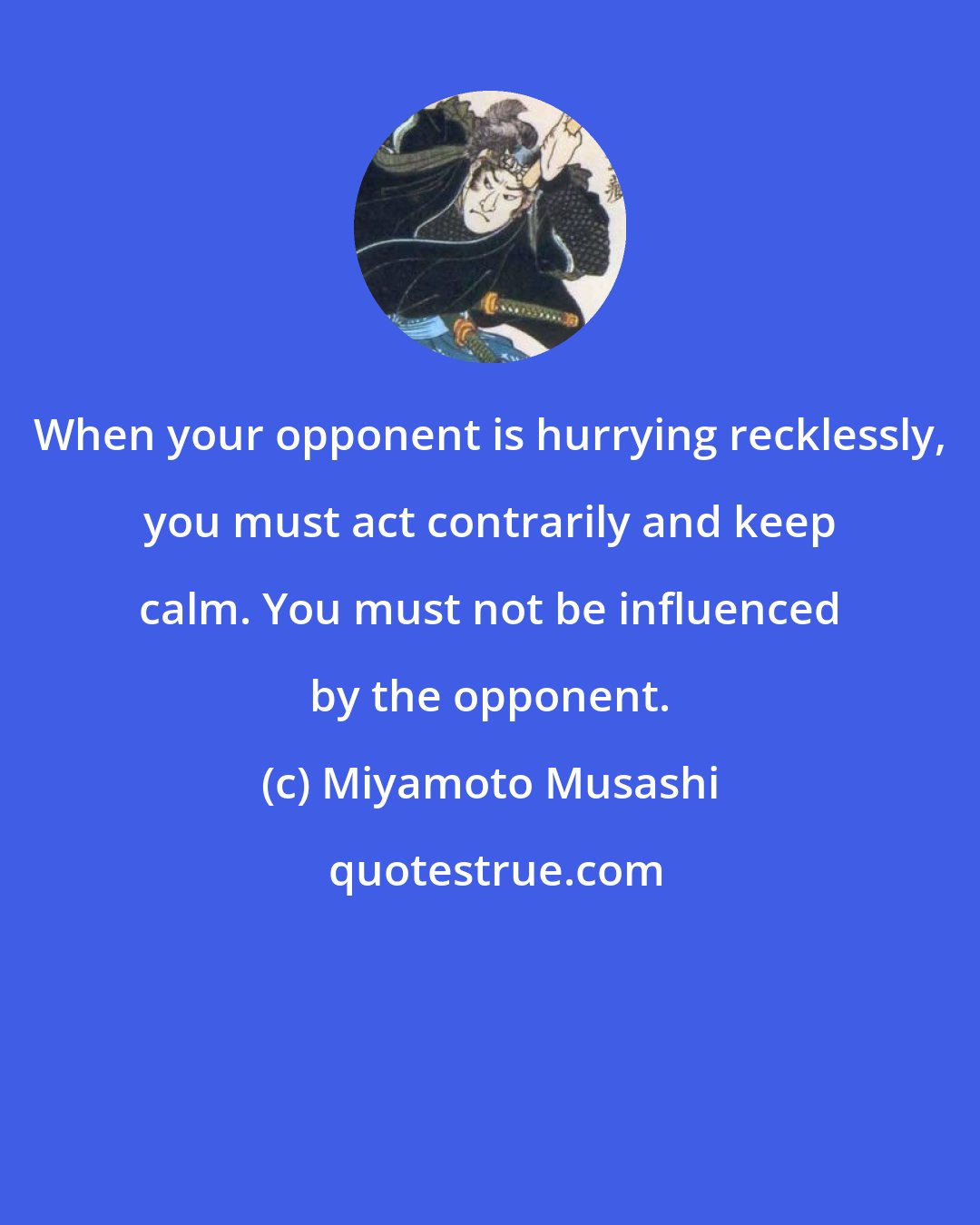 Miyamoto Musashi: When your opponent is hurrying recklessly, you must act contrarily and keep calm. You must not be influenced by the opponent.