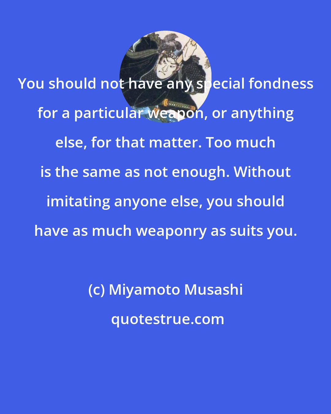 Miyamoto Musashi: You should not have any special fondness for a particular weapon, or anything else, for that matter. Too much is the same as not enough. Without imitating anyone else, you should have as much weaponry as suits you.