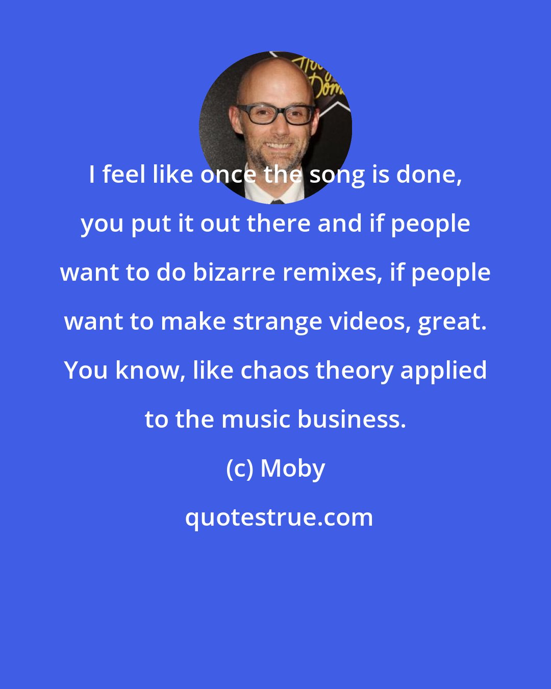 Moby: I feel like once the song is done, you put it out there and if people want to do bizarre remixes, if people want to make strange videos, great. You know, like chaos theory applied to the music business.