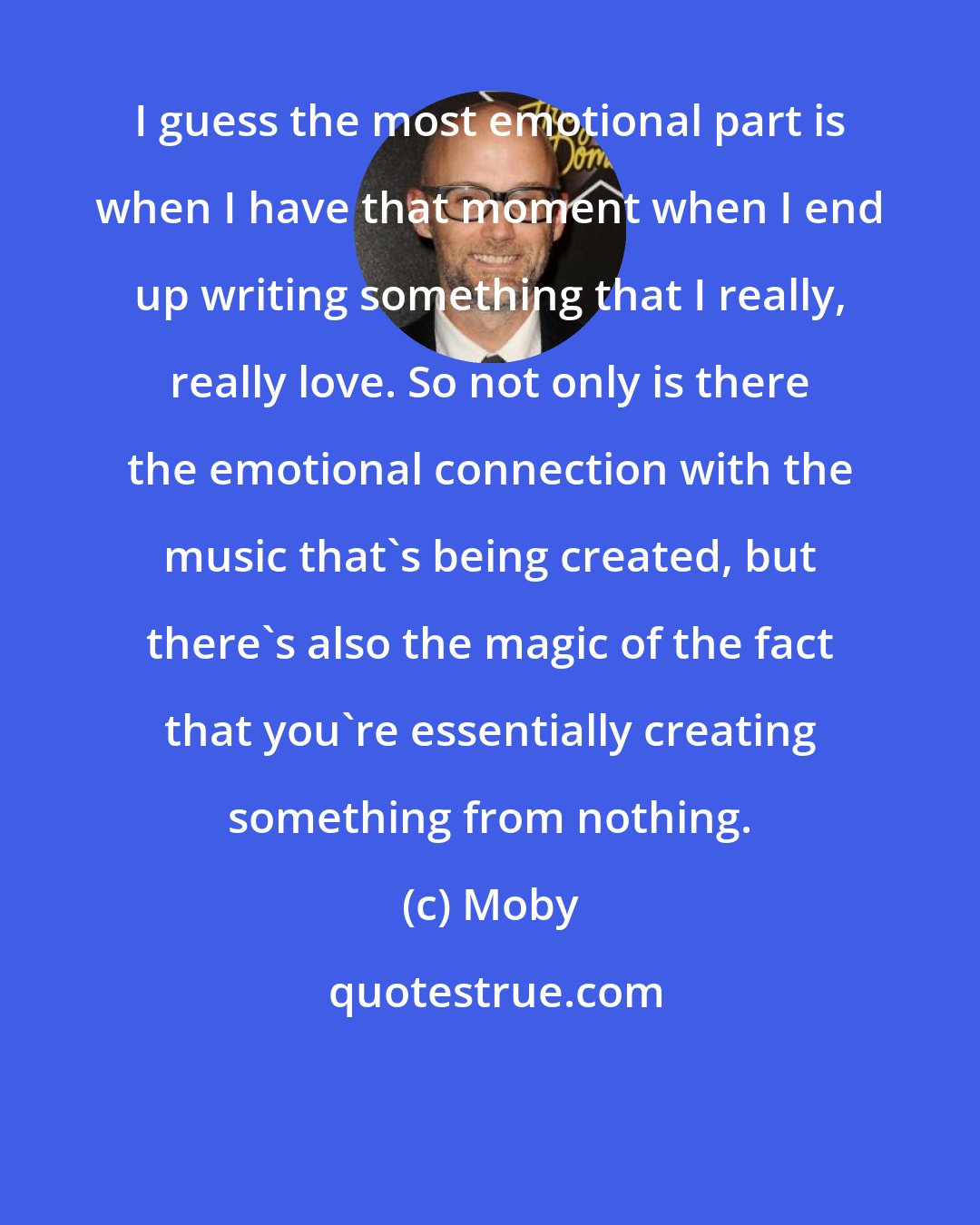 Moby: I guess the most emotional part is when I have that moment when I end up writing something that I really, really love. So not only is there the emotional connection with the music that's being created, but there's also the magic of the fact that you're essentially creating something from nothing.