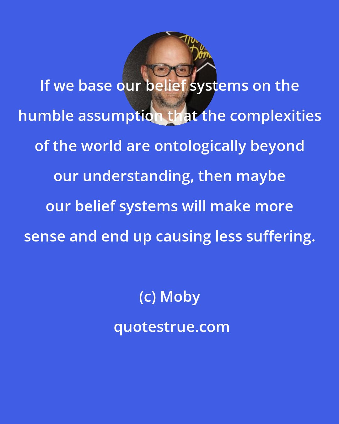 Moby: If we base our belief systems on the humble assumption that the complexities of the world are ontologically beyond our understanding, then maybe our belief systems will make more sense and end up causing less suffering.