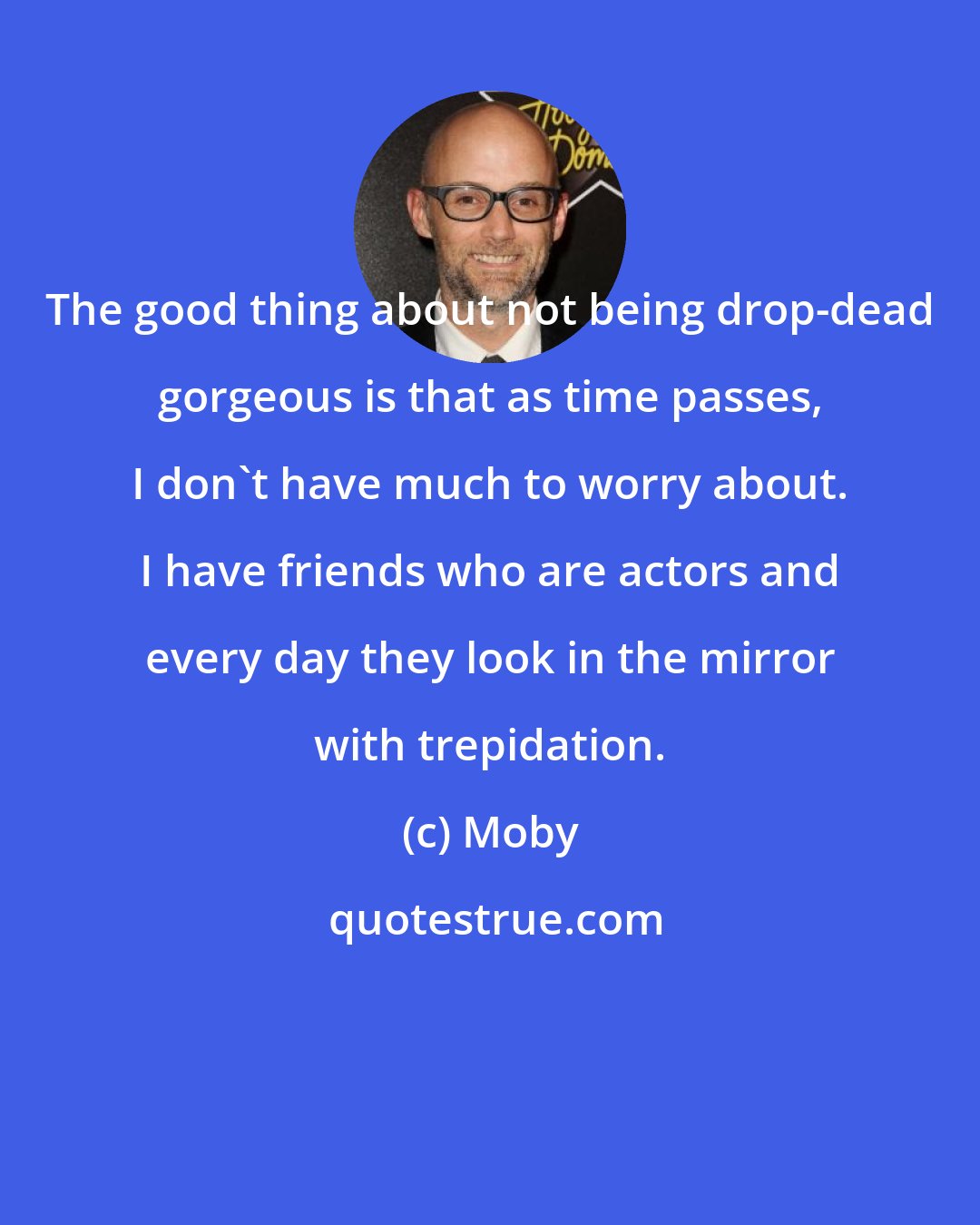 Moby: The good thing about not being drop-dead gorgeous is that as time passes, I don't have much to worry about. I have friends who are actors and every day they look in the mirror with trepidation.