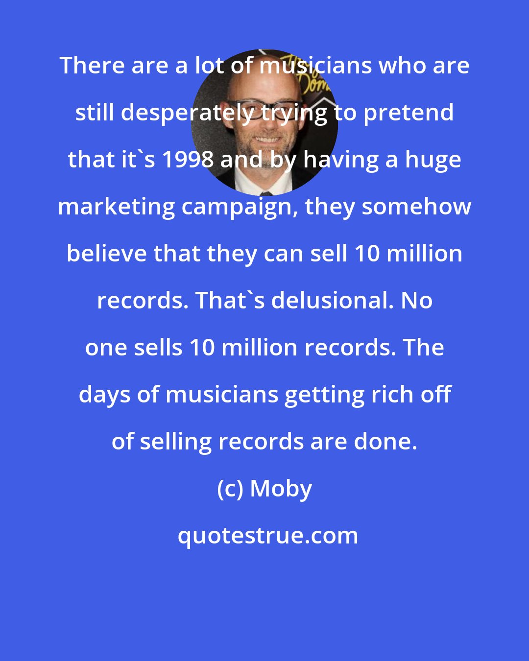 Moby: There are a lot of musicians who are still desperately trying to pretend that it's 1998 and by having a huge marketing campaign, they somehow believe that they can sell 10 million records. That's delusional. No one sells 10 million records. The days of musicians getting rich off of selling records are done.