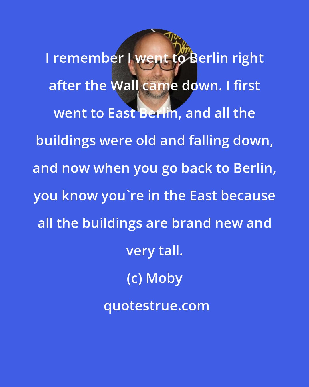 Moby: I remember I went to Berlin right after the Wall came down. I first went to East Berlin, and all the buildings were old and falling down, and now when you go back to Berlin, you know you're in the East because all the buildings are brand new and very tall.