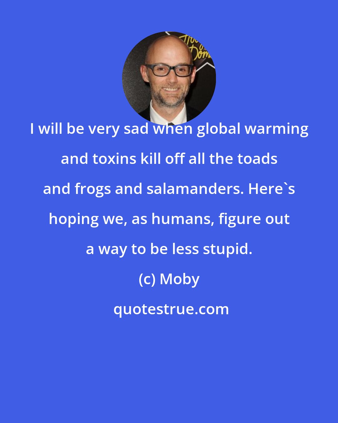Moby: I will be very sad when global warming and toxins kill off all the toads and frogs and salamanders. Here's hoping we, as humans, figure out a way to be less stupid.