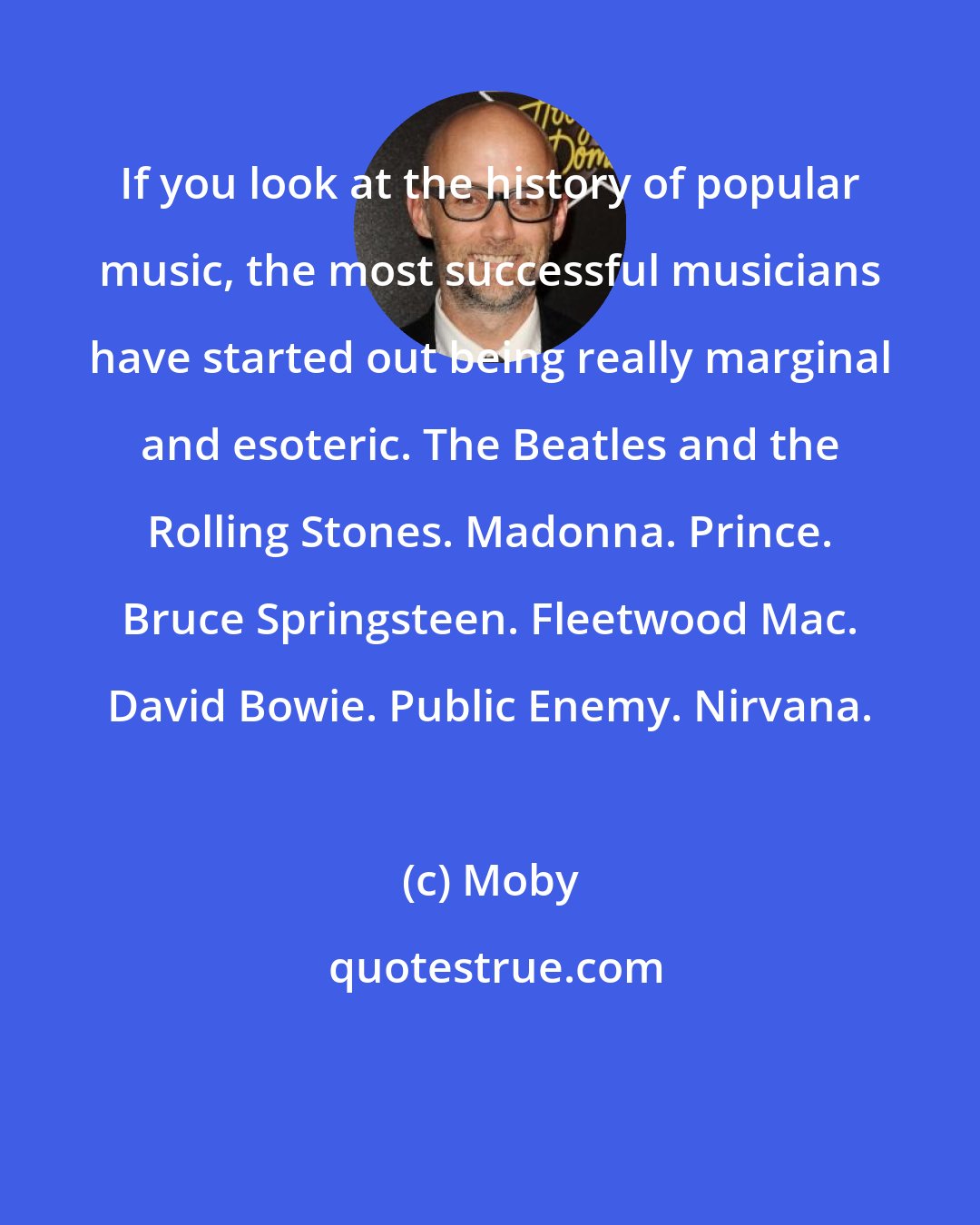 Moby: If you look at the history of popular music, the most successful musicians have started out being really marginal and esoteric. The Beatles and the Rolling Stones. Madonna. Prince. Bruce Springsteen. Fleetwood Mac. David Bowie. Public Enemy. Nirvana.