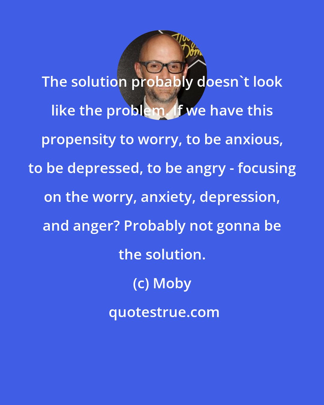 Moby: The solution probably doesn't look like the problem. If we have this propensity to worry, to be anxious, to be depressed, to be angry - focusing on the worry, anxiety, depression, and anger? Probably not gonna be the solution.