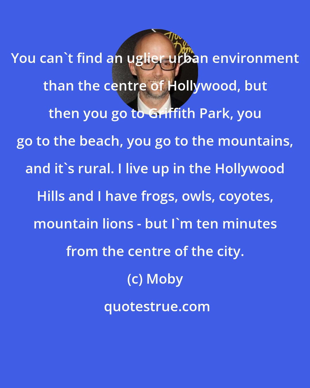 Moby: You can't find an uglier urban environment than the centre of Hollywood, but then you go to Griffith Park, you go to the beach, you go to the mountains, and it's rural. I live up in the Hollywood Hills and I have frogs, owls, coyotes, mountain lions - but I'm ten minutes from the centre of the city.