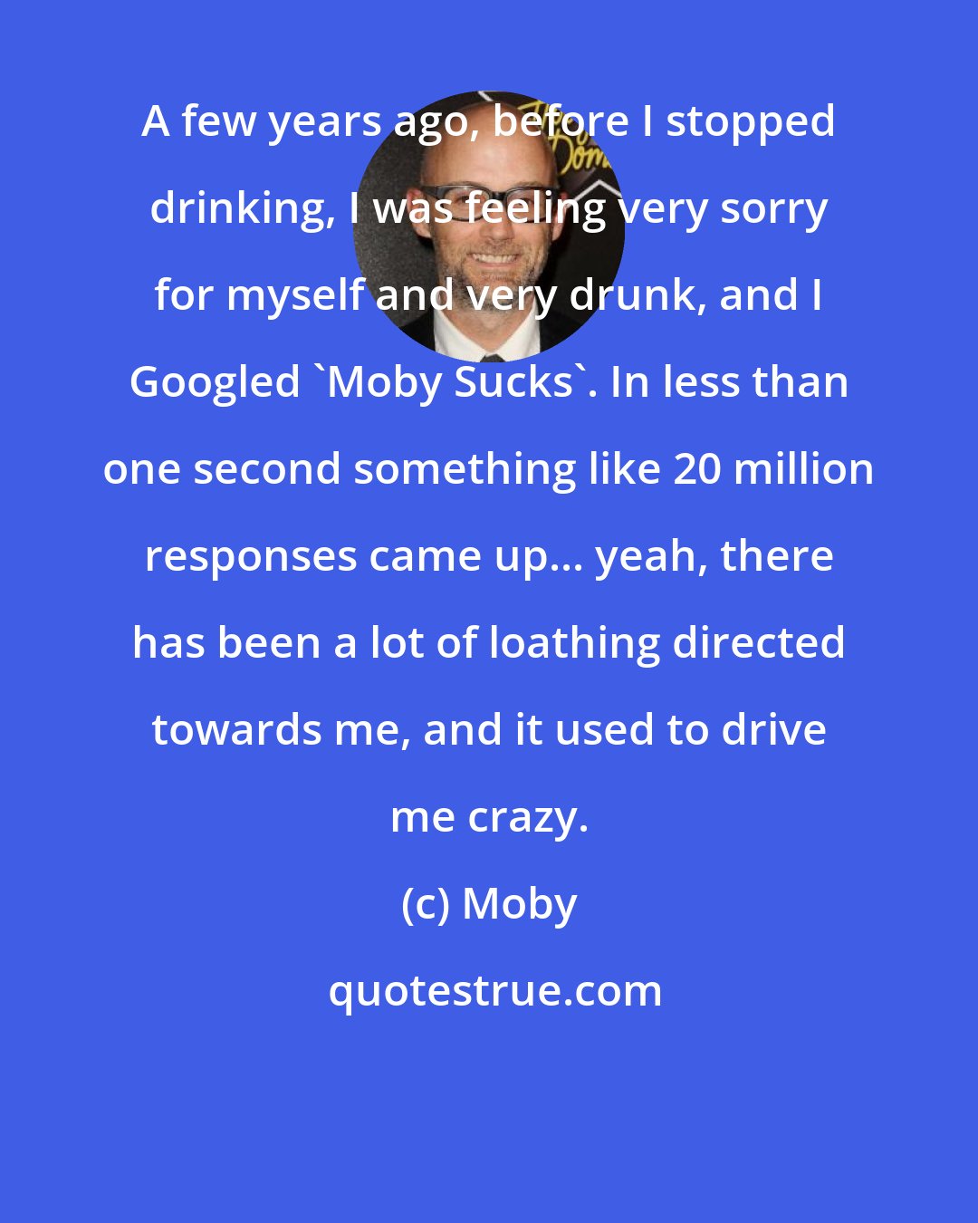 Moby: A few years ago, before I stopped drinking, I was feeling very sorry for myself and very drunk, and I Googled 'Moby Sucks'. In less than one second something like 20 million responses came up... yeah, there has been a lot of loathing directed towards me, and it used to drive me crazy.