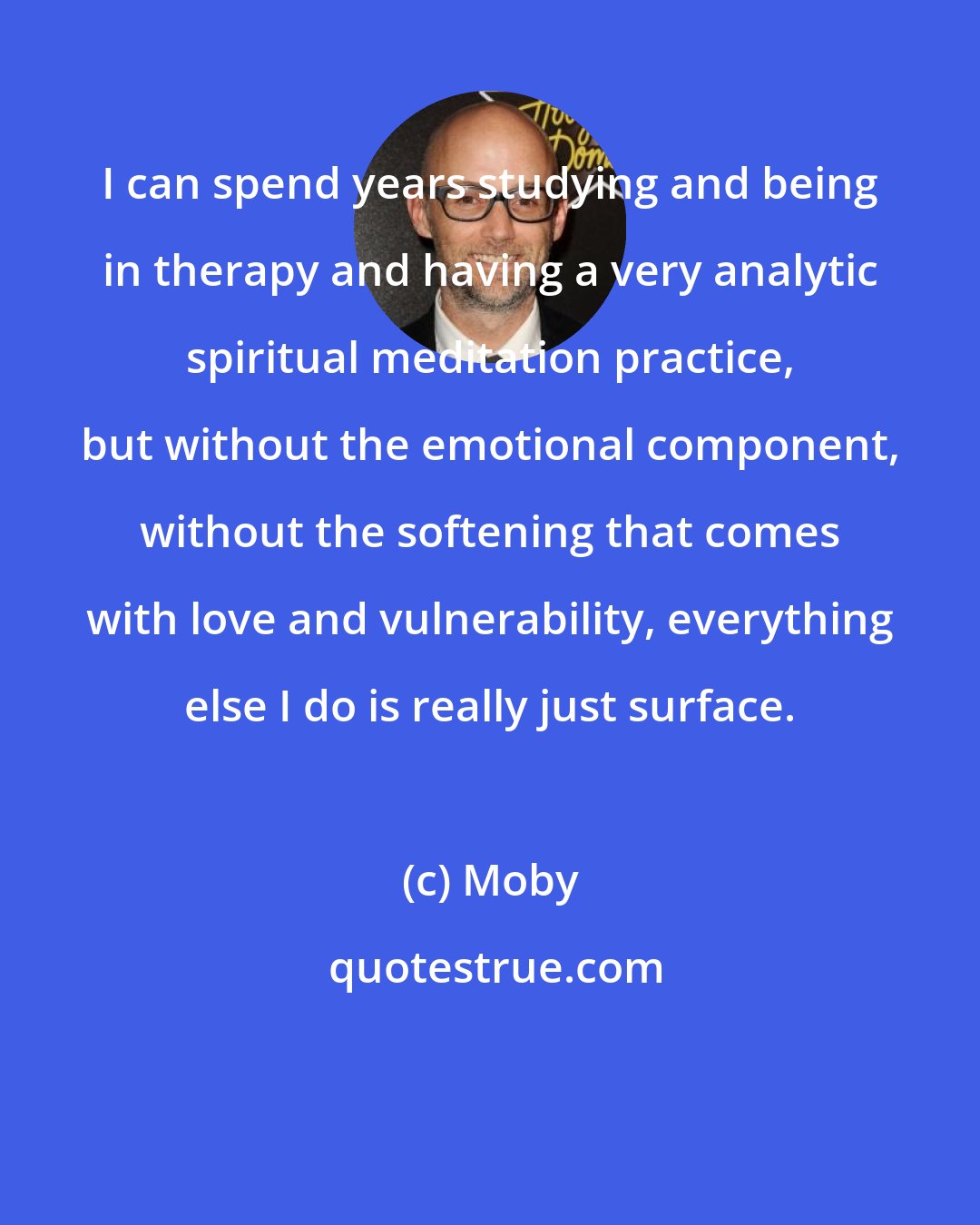 Moby: I can spend years studying and being in therapy and having a very analytic spiritual meditation practice, but without the emotional component, without the softening that comes with love and vulnerability, everything else I do is really just surface.