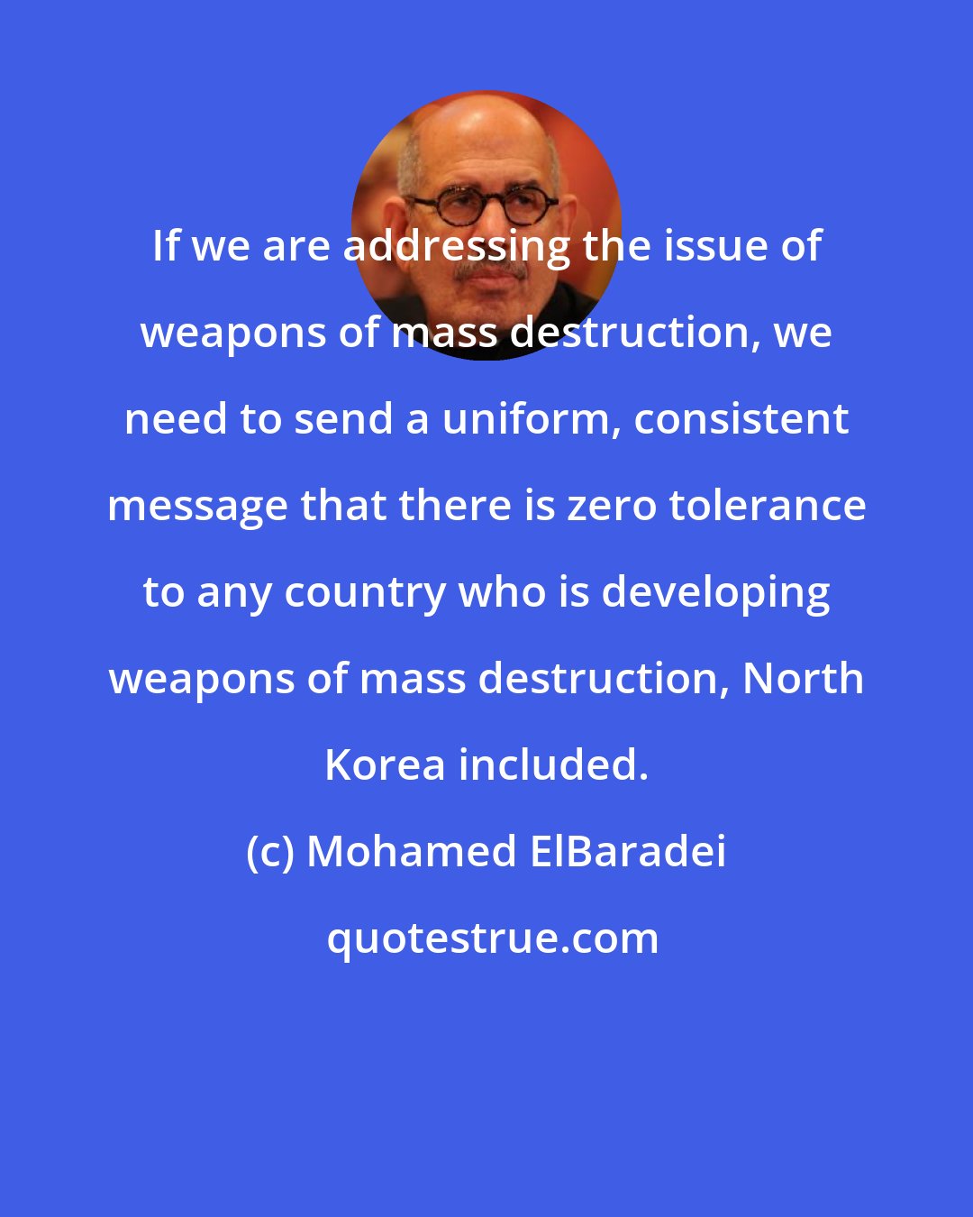 Mohamed ElBaradei: If we are addressing the issue of weapons of mass destruction, we need to send a uniform, consistent message that there is zero tolerance to any country who is developing weapons of mass destruction, North Korea included.