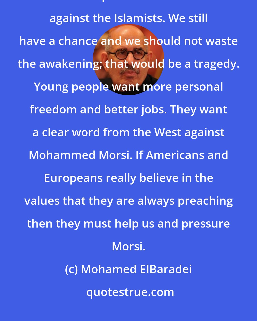 Mohamed ElBaradei: In April I founded the Constitution Party. With the Social Democrats and all liberal powers we will combine against the Islamists. We still have a chance and we should not waste the awakening; that would be a tragedy. Young people want more personal freedom and better jobs. They want a clear word from the West against Mohammed Morsi. If Americans and Europeans really believe in the values that they are always preaching then they must help us and pressure Morsi.