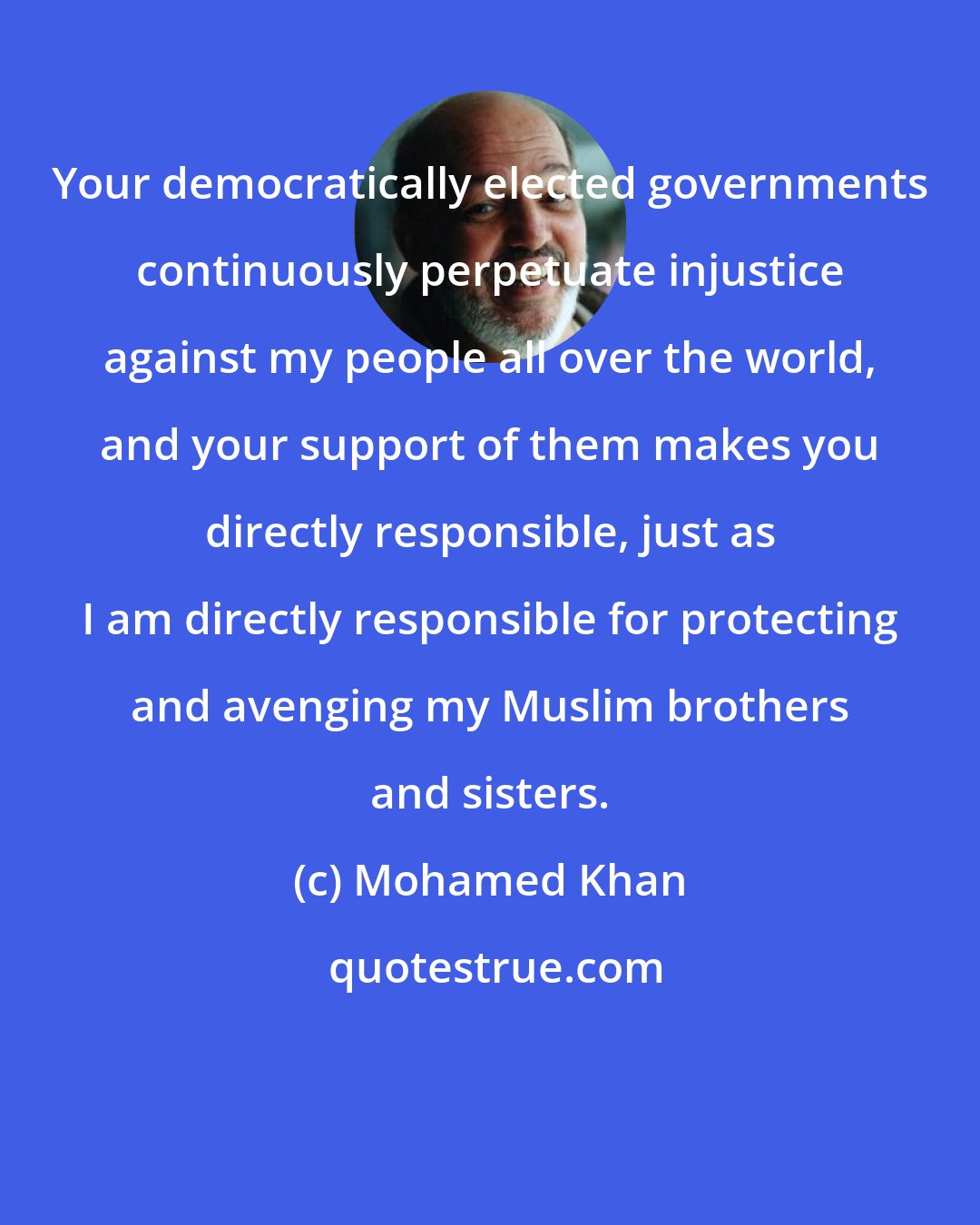 Mohamed Khan: Your democratically elected governments continuously perpetuate injustice against my people all over the world, and your support of them makes you directly responsible, just as I am directly responsible for protecting and avenging my Muslim brothers and sisters.