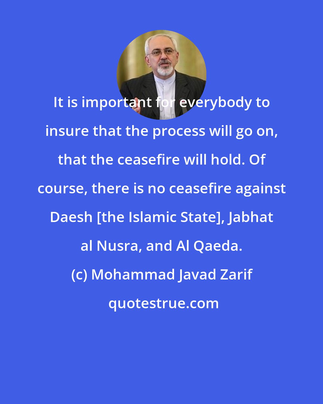 Mohammad Javad Zarif: It is important for everybody to insure that the process will go on, that the ceasefire will hold. Of course, there is no ceasefire against Daesh [the Islamic State], Jabhat al Nusra, and Al Qaeda.