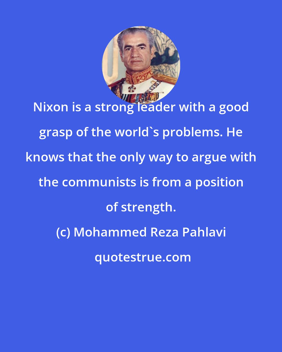 Mohammed Reza Pahlavi: Nixon is a strong leader with a good grasp of the world's problems. He knows that the only way to argue with the communists is from a position of strength.