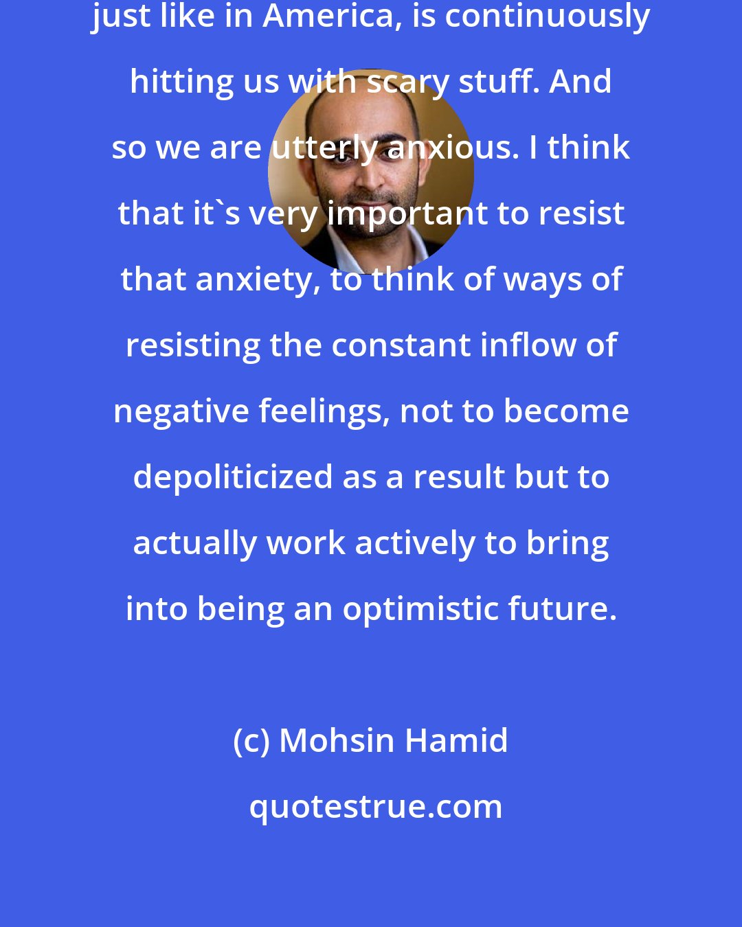 Mohsin Hamid: Contemporary culture in Pakistan, just like in America, is continuously hitting us with scary stuff. And so we are utterly anxious. I think that it's very important to resist that anxiety, to think of ways of resisting the constant inflow of negative feelings, not to become depoliticized as a result but to actually work actively to bring into being an optimistic future.