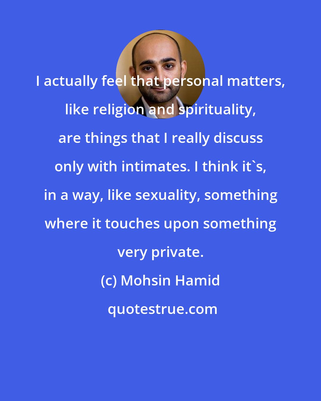 Mohsin Hamid: I actually feel that personal matters, like religion and spirituality, are things that I really discuss only with intimates. I think it's, in a way, like sexuality, something where it touches upon something very private.