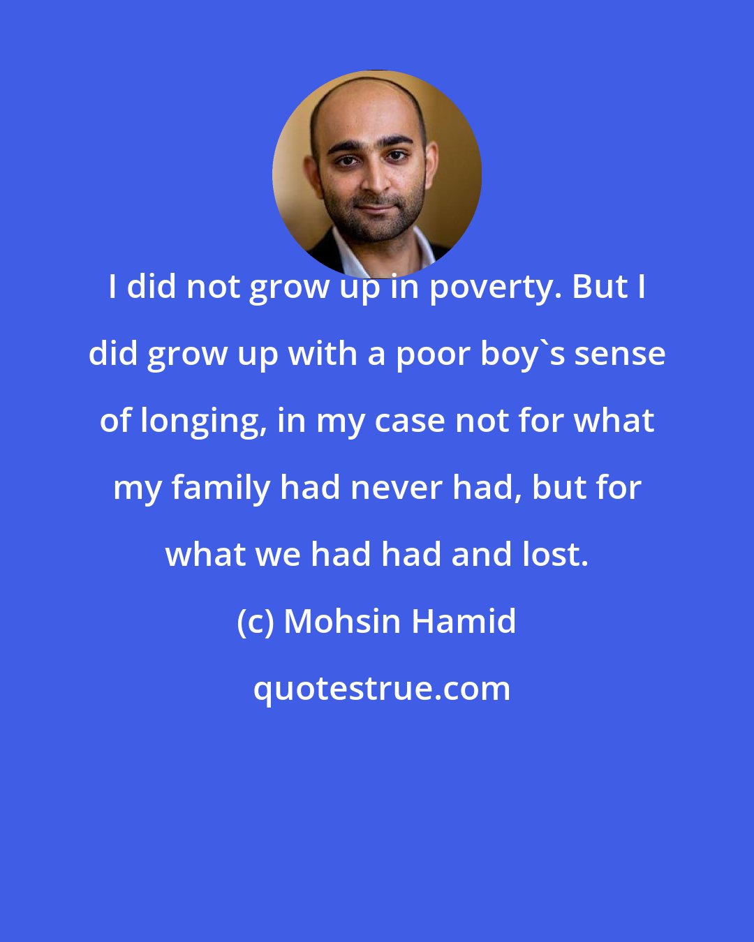 Mohsin Hamid: I did not grow up in poverty. But I did grow up with a poor boy's sense of longing, in my case not for what my family had never had, but for what we had had and lost.