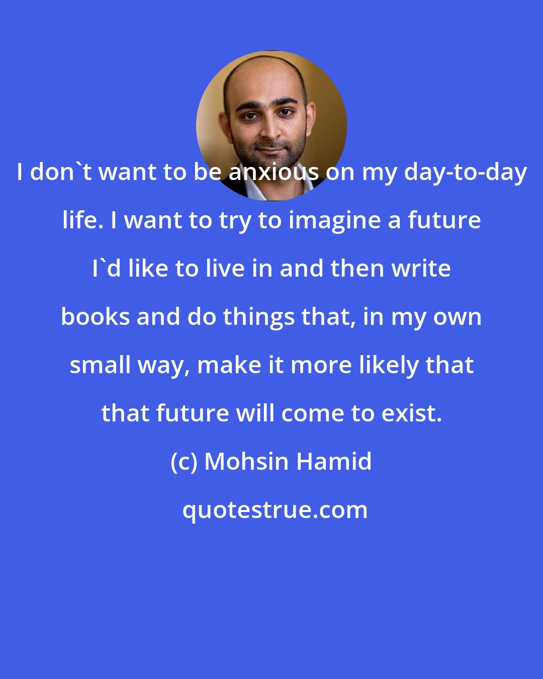 Mohsin Hamid: I don't want to be anxious on my day-to-day life. I want to try to imagine a future I'd like to live in and then write books and do things that, in my own small way, make it more likely that that future will come to exist.