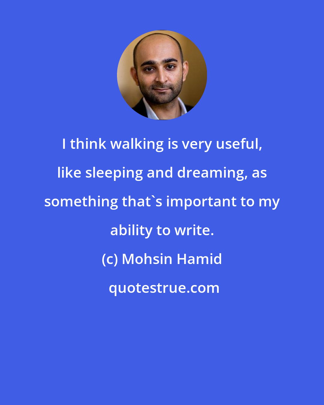 Mohsin Hamid: I think walking is very useful, like sleeping and dreaming, as something that's important to my ability to write.