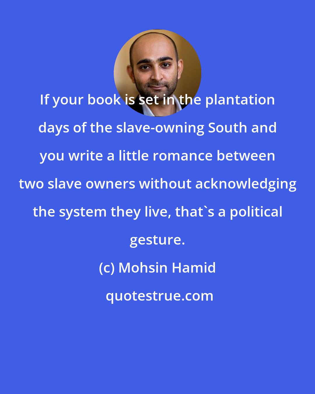 Mohsin Hamid: If your book is set in the plantation days of the slave-owning South and you write a little romance between two slave owners without acknowledging the system they live, that's a political gesture.