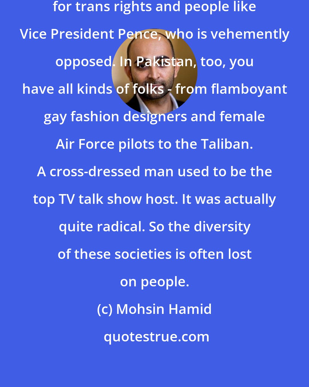 Mohsin Hamid: In America there are people advocating for trans rights and people like Vice President Pence, who is vehemently opposed. In Pakistan, too, you have all kinds of folks - from flamboyant gay fashion designers and female Air Force pilots to the Taliban. A cross-dressed man used to be the top TV talk show host. It was actually quite radical. So the diversity of these societies is often lost on people.