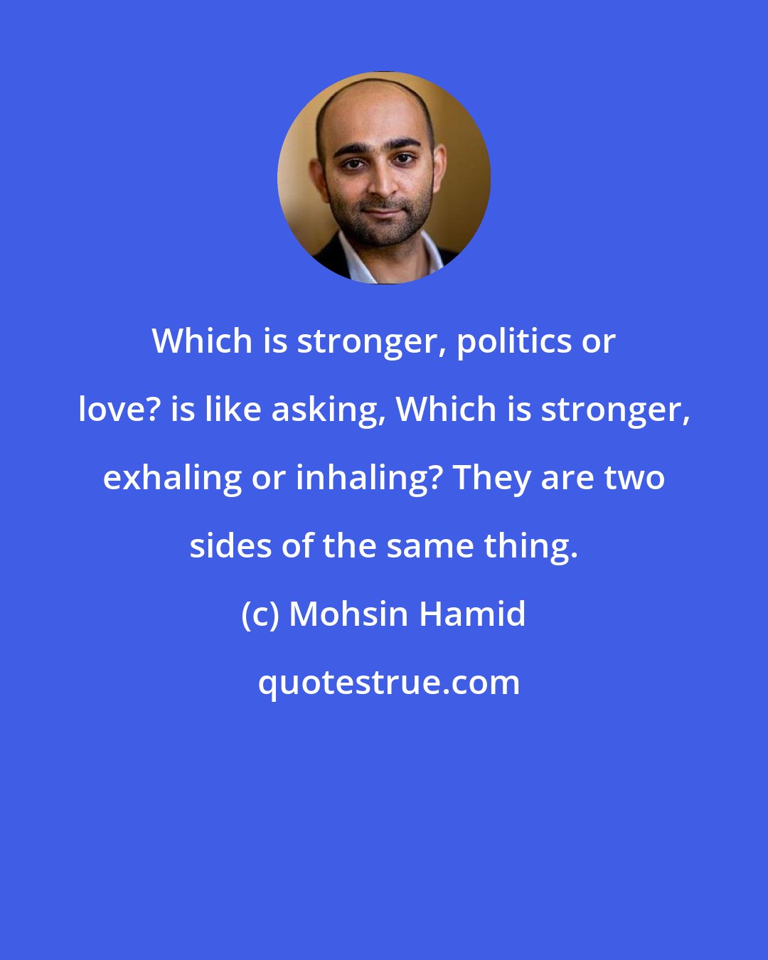 Mohsin Hamid: Which is stronger, politics or love? is like asking, Which is stronger, exhaling or inhaling? They are two sides of the same thing.