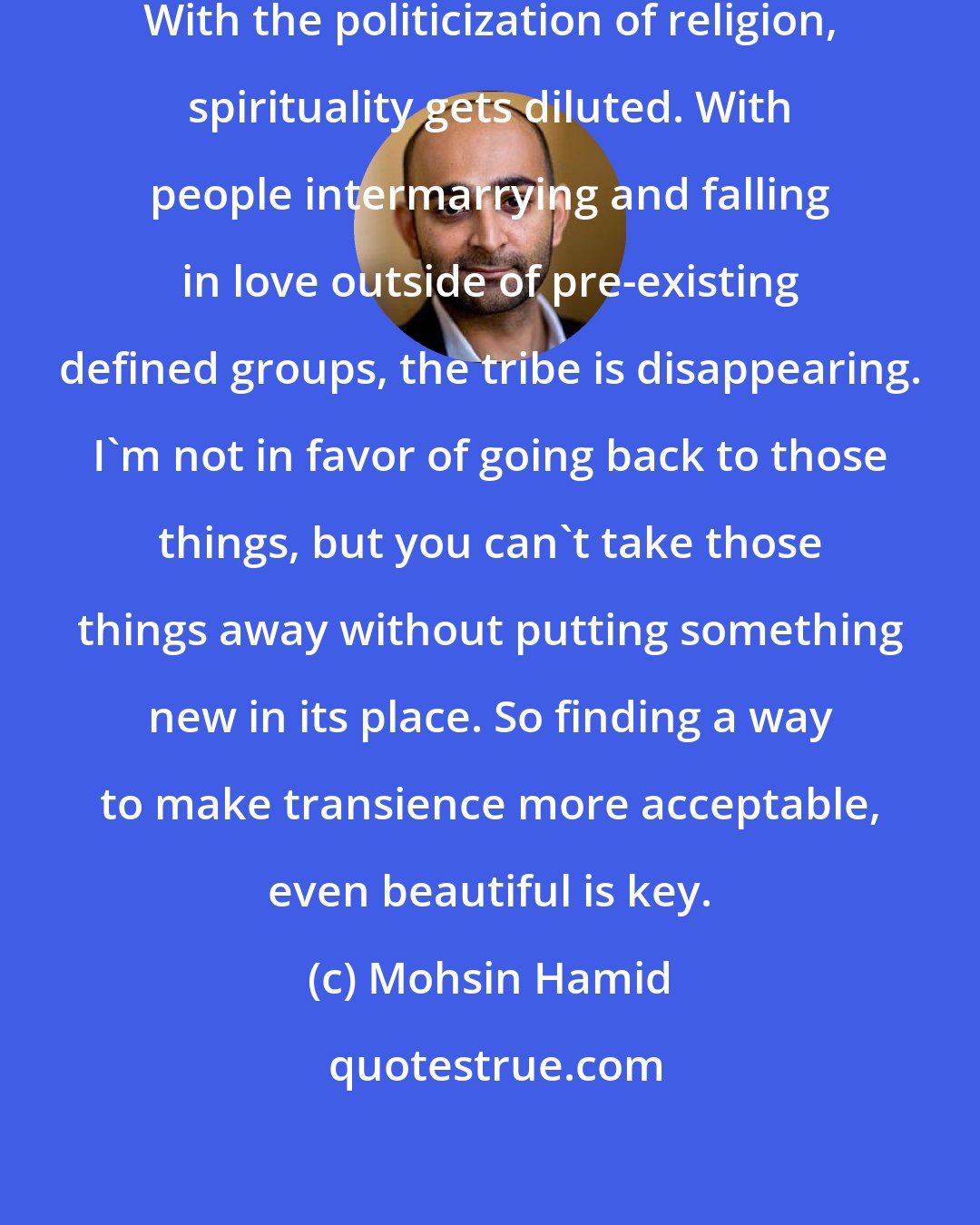 Mohsin Hamid: With movement, families get split. With the politicization of religion, spirituality gets diluted. With people intermarrying and falling in love outside of pre-existing defined groups, the tribe is disappearing. I'm not in favor of going back to those things, but you can't take those things away without putting something new in its place. So finding a way to make transience more acceptable, even beautiful is key.