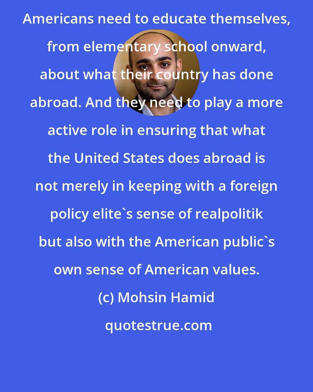 Mohsin Hamid: Americans need to educate themselves, from elementary school onward, about what their country has done abroad. And they need to play a more active role in ensuring that what the United States does abroad is not merely in keeping with a foreign policy elite's sense of realpolitik but also with the American public's own sense of American values.