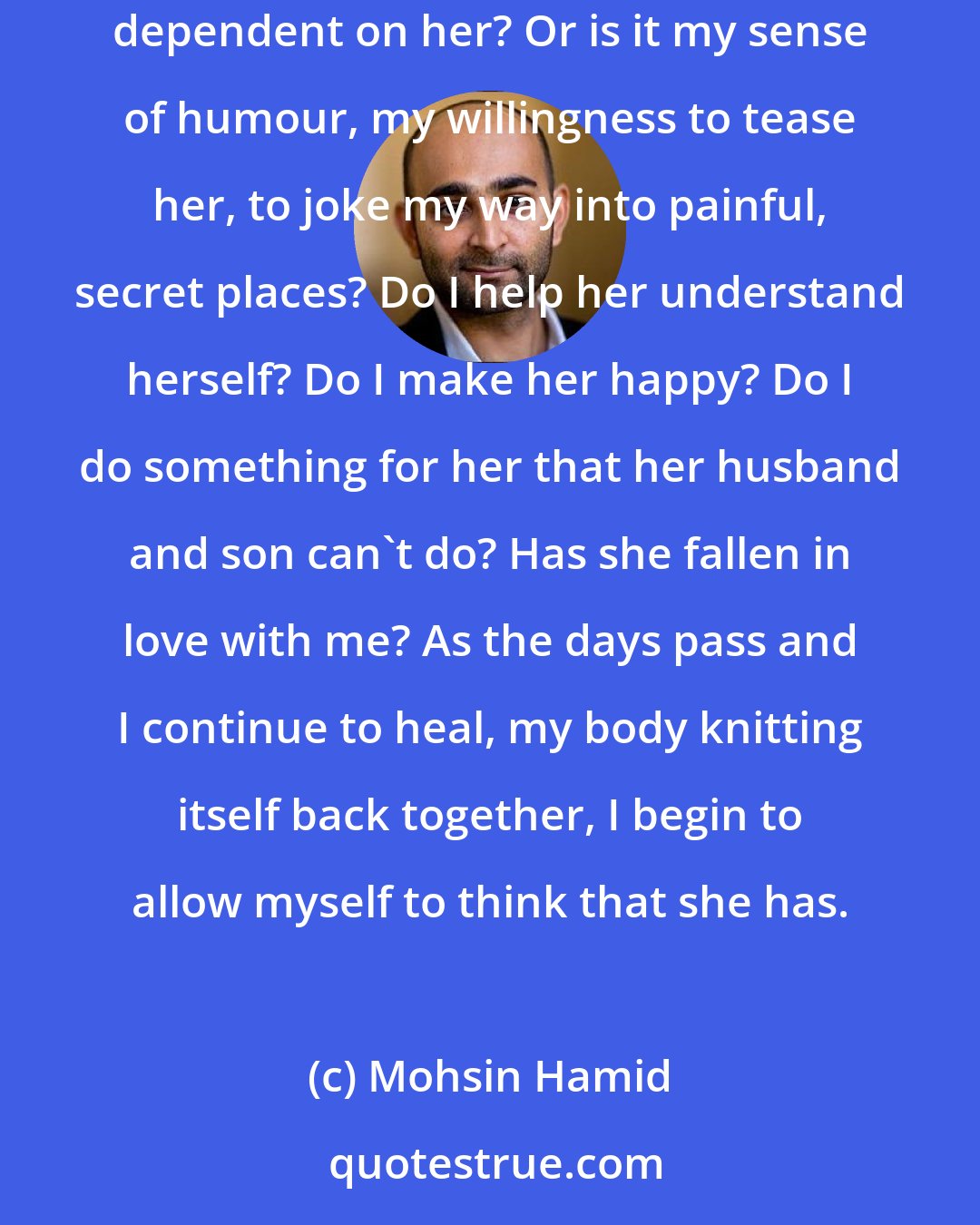 Mohsin Hamid: And I ask myself what it is about me that makes this wonderful, beautiful woman return. Is it because I'm pathetic, helpless in my current state, completely dependent on her? Or is it my sense of humour, my willingness to tease her, to joke my way into painful, secret places? Do I help her understand herself? Do I make her happy? Do I do something for her that her husband and son can't do? Has she fallen in love with me? As the days pass and I continue to heal, my body knitting itself back together, I begin to allow myself to think that she has.