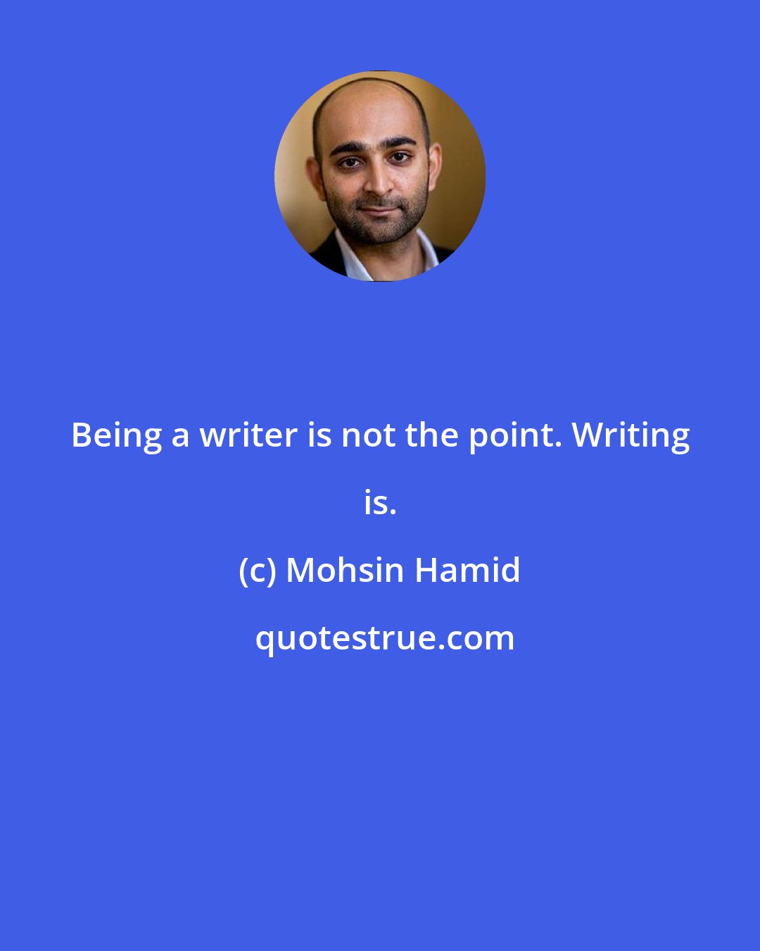 Mohsin Hamid: Being a writer is not the point. Writing is.