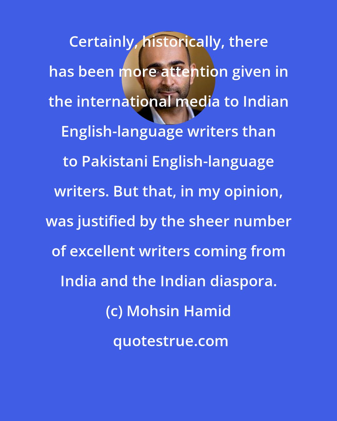 Mohsin Hamid: Certainly, historically, there has been more attention given in the international media to Indian English-language writers than to Pakistani English-language writers. But that, in my opinion, was justified by the sheer number of excellent writers coming from India and the Indian diaspora.