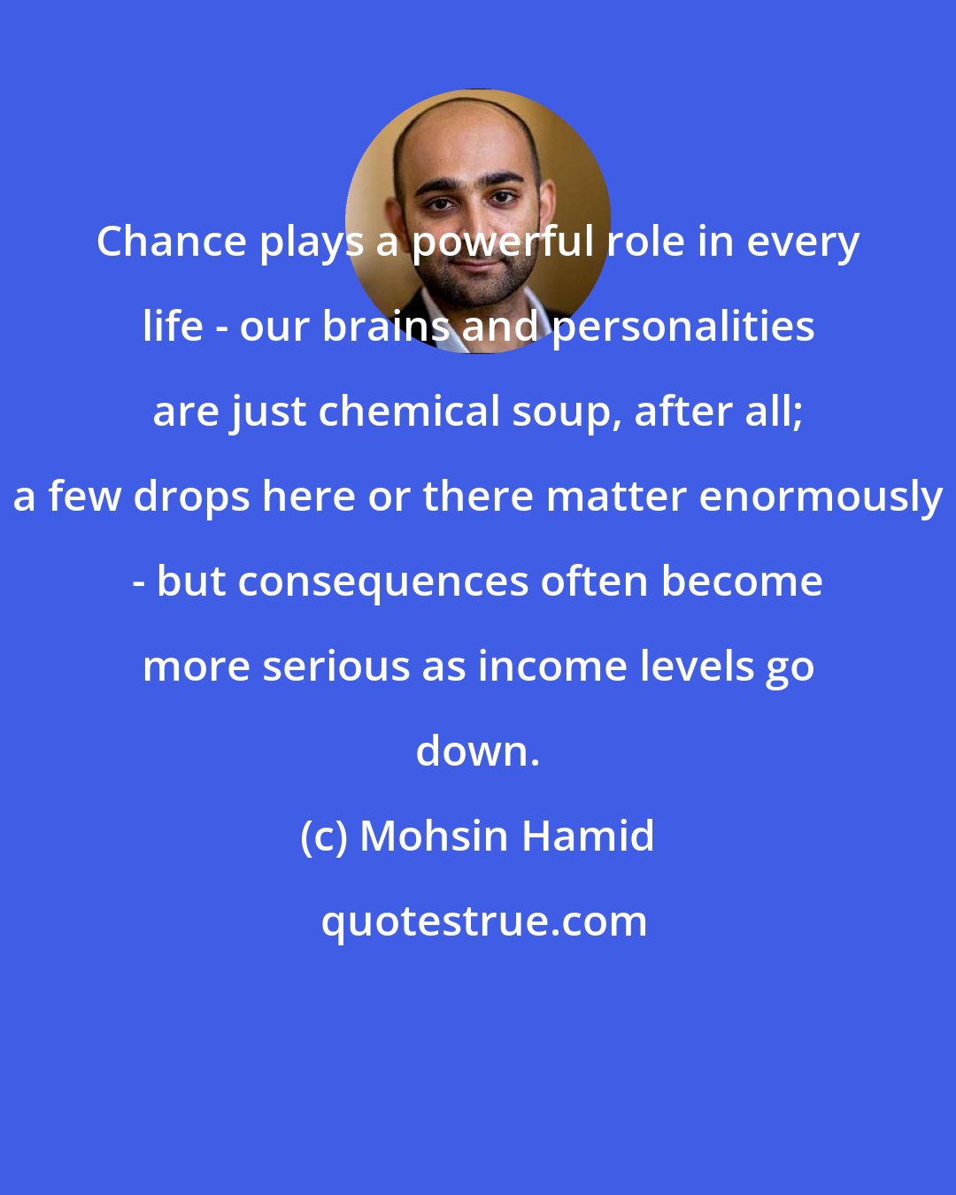 Mohsin Hamid: Chance plays a powerful role in every life - our brains and personalities are just chemical soup, after all; a few drops here or there matter enormously - but consequences often become more serious as income levels go down.