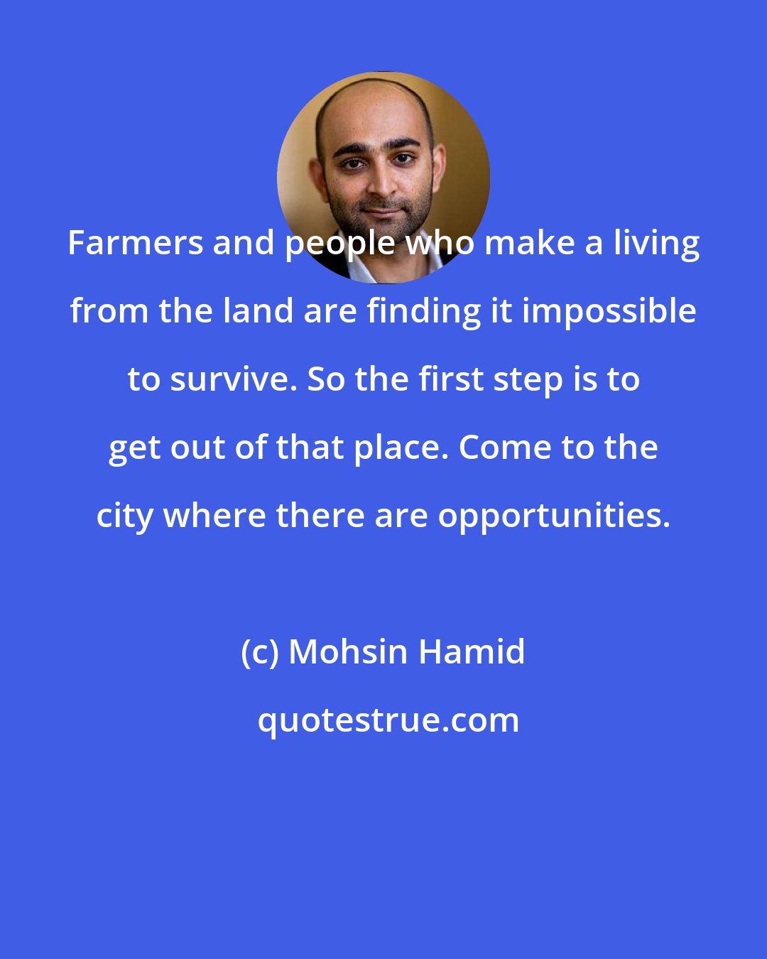 Mohsin Hamid: Farmers and people who make a living from the land are finding it impossible to survive. So the first step is to get out of that place. Come to the city where there are opportunities.