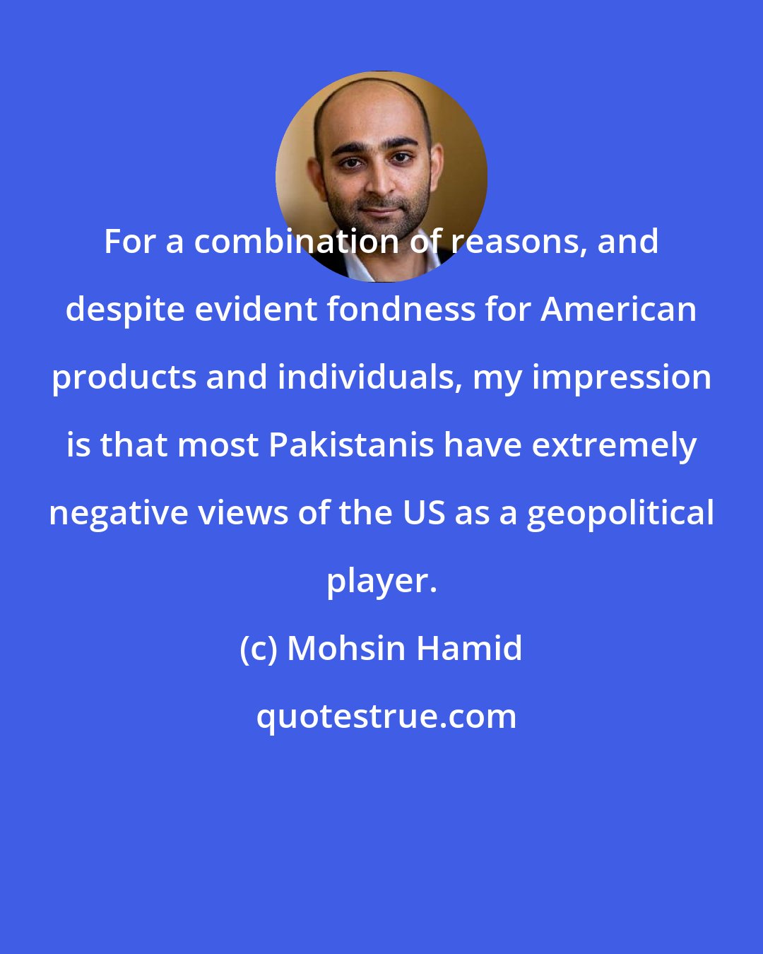 Mohsin Hamid: For a combination of reasons, and despite evident fondness for American products and individuals, my impression is that most Pakistanis have extremely negative views of the US as a geopolitical player.