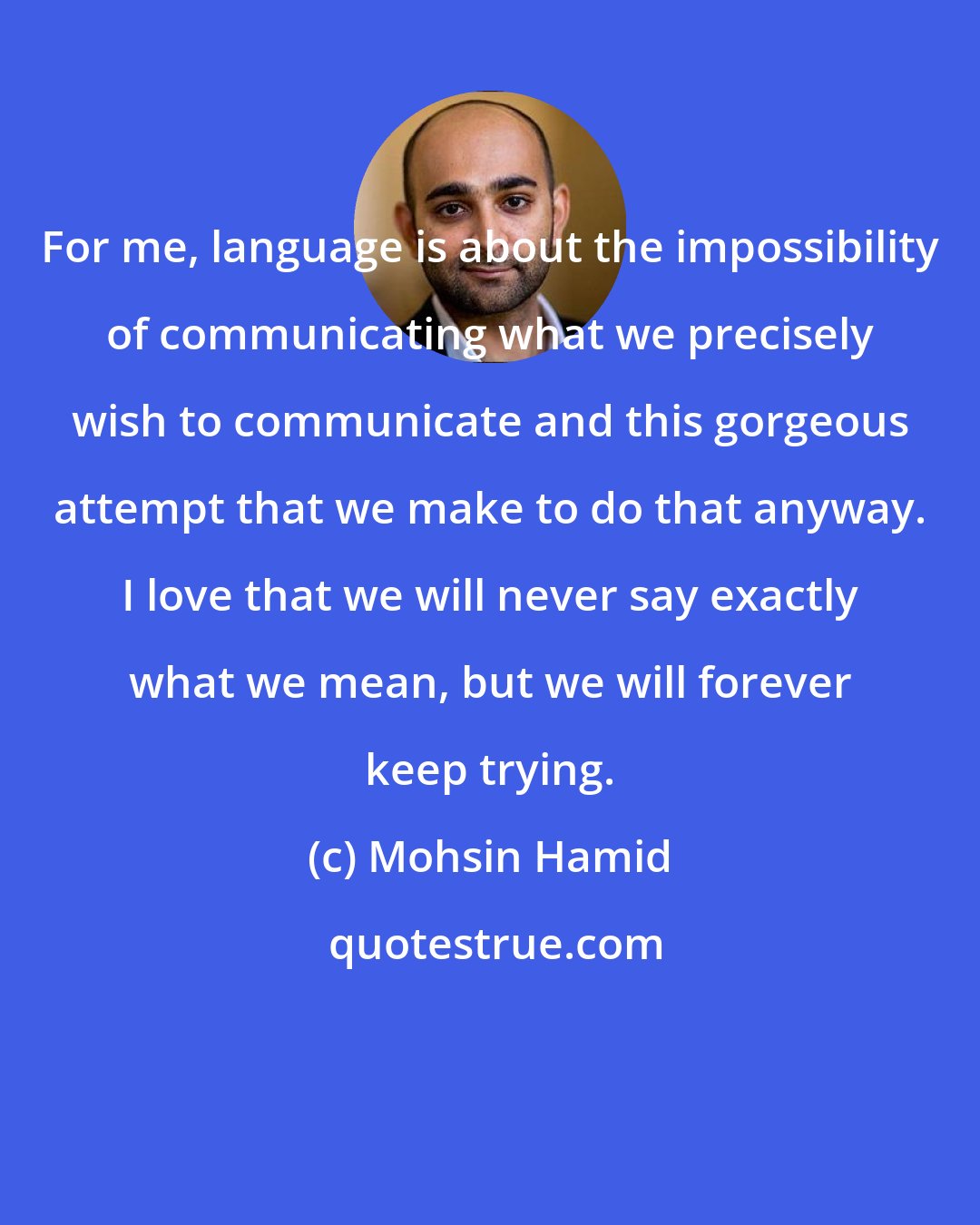 Mohsin Hamid: For me, language is about the impossibility of communicating what we precisely wish to communicate and this gorgeous attempt that we make to do that anyway. I love that we will never say exactly what we mean, but we will forever keep trying.