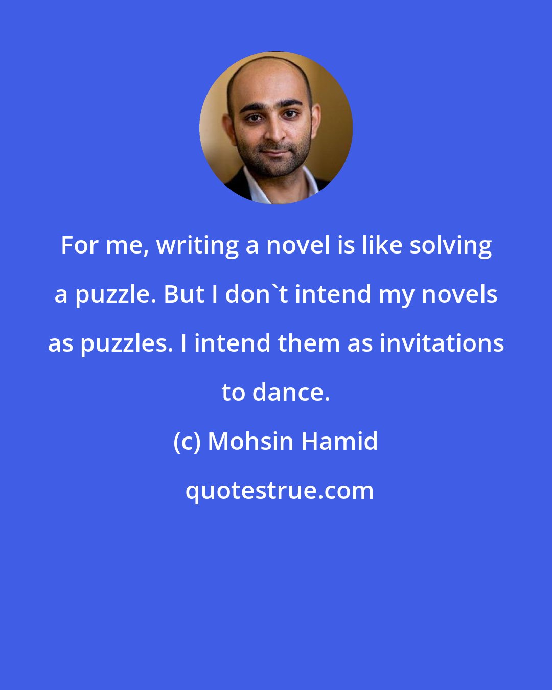 Mohsin Hamid: For me, writing a novel is like solving a puzzle. But I don't intend my novels as puzzles. I intend them as invitations to dance.