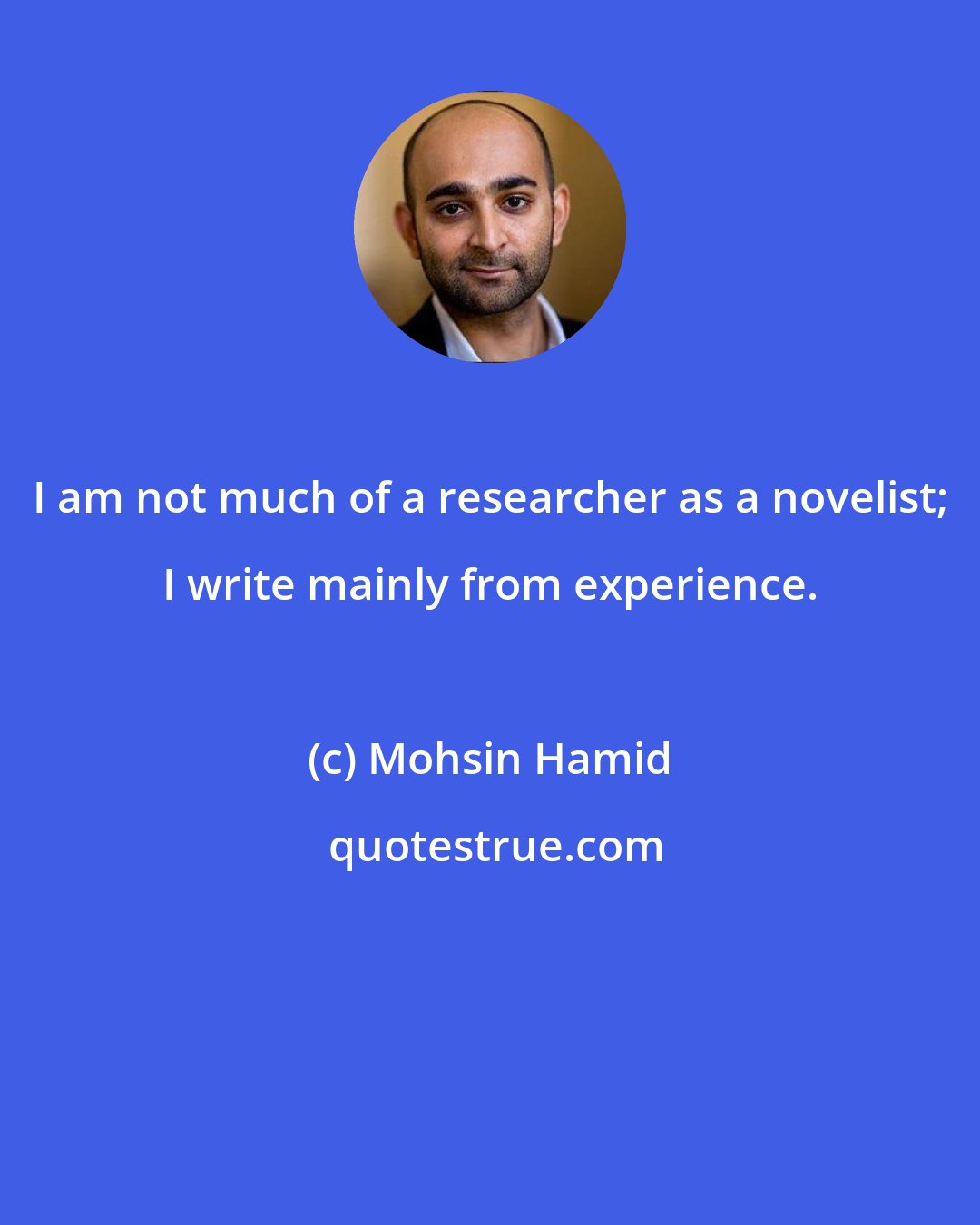 Mohsin Hamid: I am not much of a researcher as a novelist; I write mainly from experience.