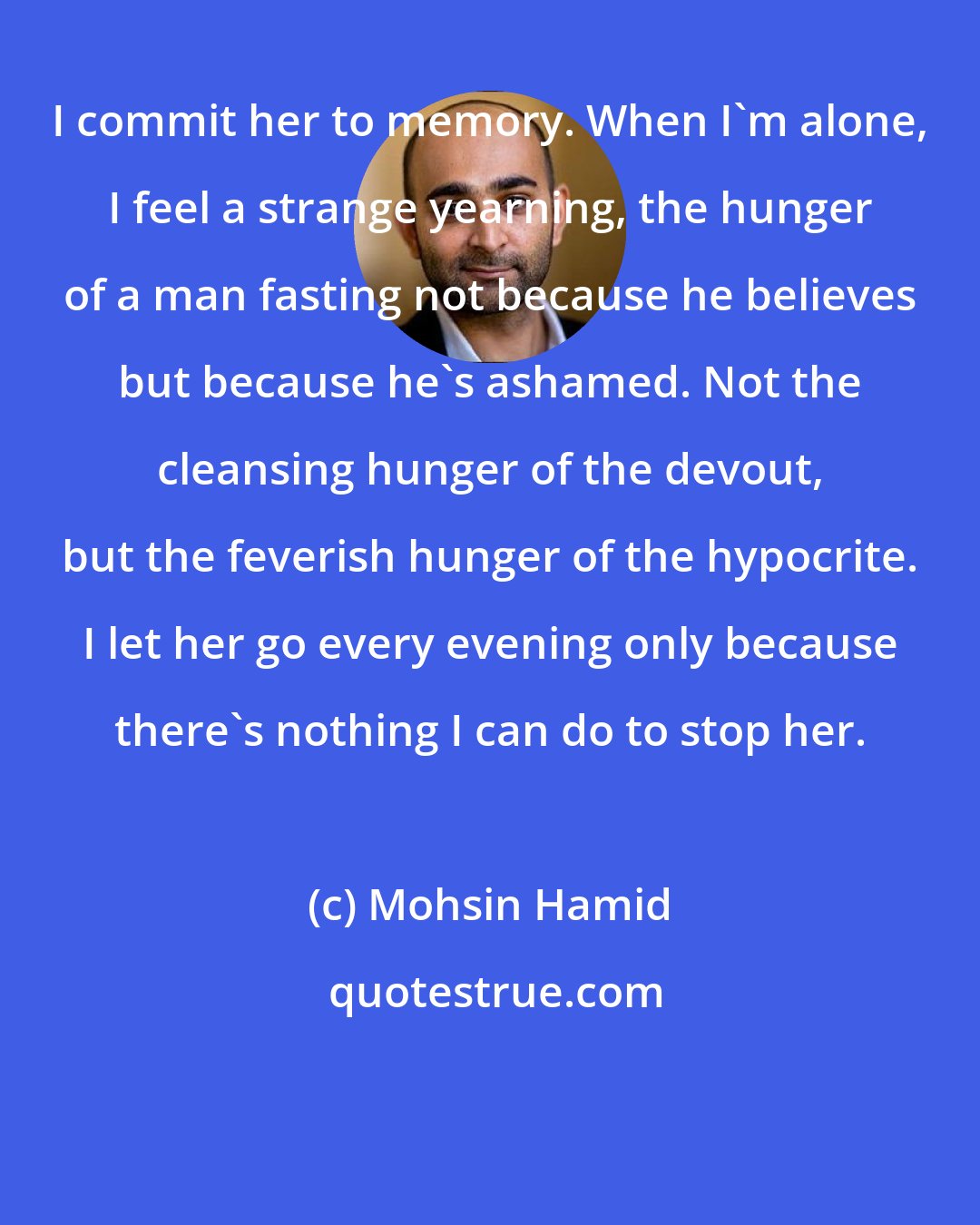 Mohsin Hamid: I commit her to memory. When I'm alone, I feel a strange yearning, the hunger of a man fasting not because he believes but because he's ashamed. Not the cleansing hunger of the devout, but the feverish hunger of the hypocrite. I let her go every evening only because there's nothing I can do to stop her.