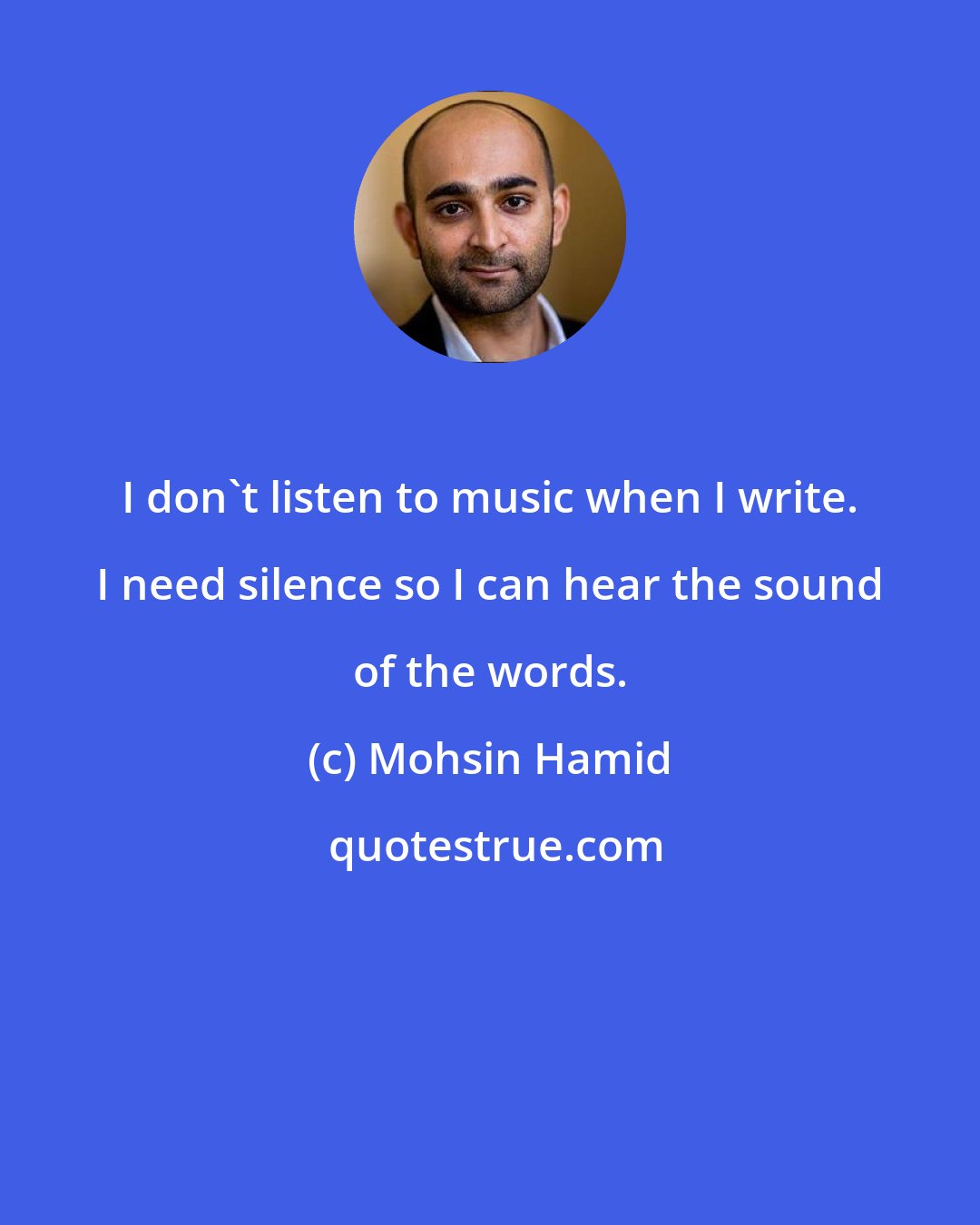 Mohsin Hamid: I don't listen to music when I write. I need silence so I can hear the sound of the words.