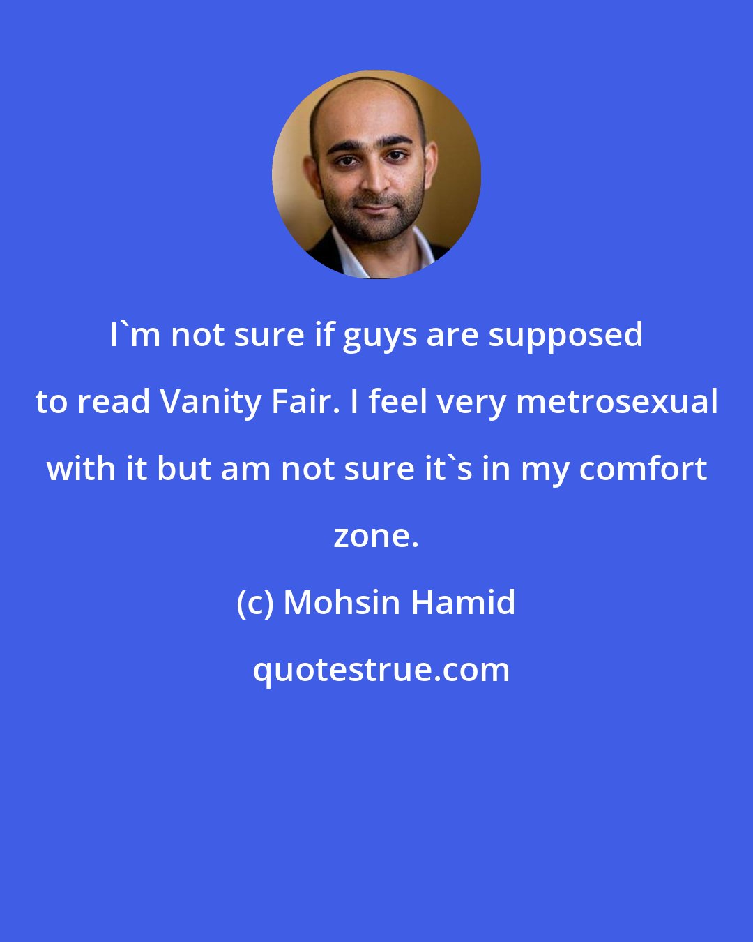 Mohsin Hamid: I'm not sure if guys are supposed to read Vanity Fair. I feel very metrosexual with it but am not sure it's in my comfort zone.