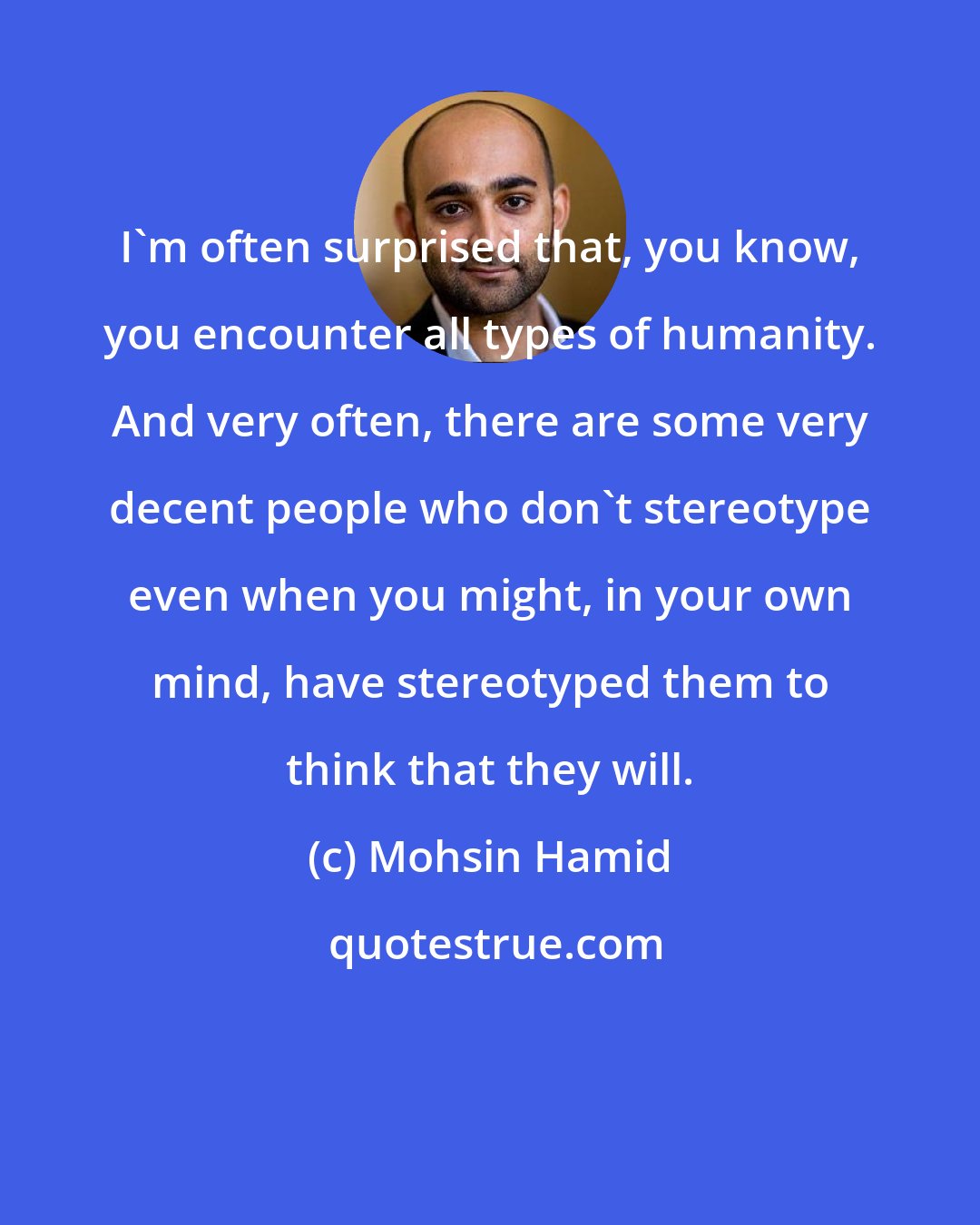 Mohsin Hamid: I'm often surprised that, you know, you encounter all types of humanity. And very often, there are some very decent people who don't stereotype even when you might, in your own mind, have stereotyped them to think that they will.