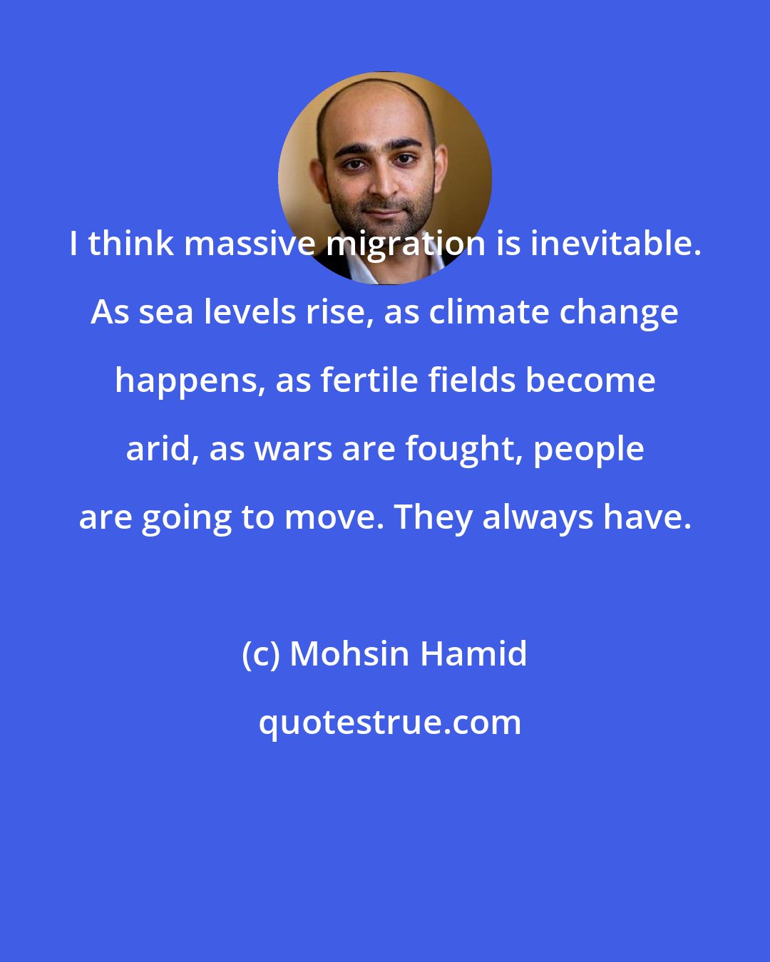 Mohsin Hamid: I think massive migration is inevitable. As sea levels rise, as climate change happens, as fertile fields become arid, as wars are fought, people are going to move. They always have.